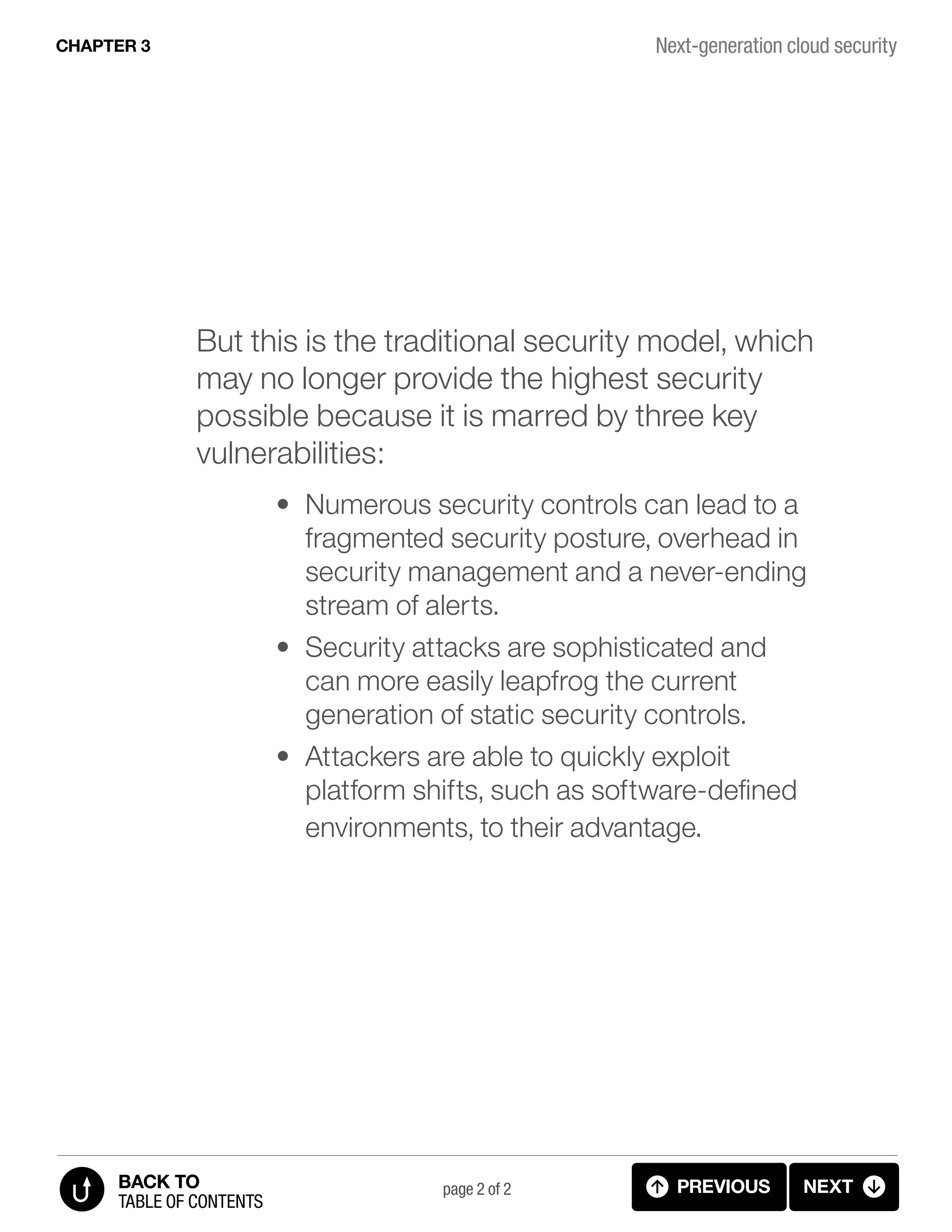 But this is the traditional security model, which
may no longer provide the highest security
possible because it is marred by three key
vulnerabilities:
•	 Numerous security controls can lead to a
fragmented security posture, overhead in
security management and a never-ending
stream of alerts.
•	 Security attacks are sophisticated and
can more easily leapfrog the current
generation of static security controls.
•	 Attackers are able to quickly exploit
platform shifts, such as software-defined
environments, to their advantage.
Next-generation cloud security
page 2 of 2 PREVIOUS NEXT
TABLE OF CONTENTS
BACK TO
CHAPTER 3
3.2 NEXT GENERATION SECURITY (p.2)
 