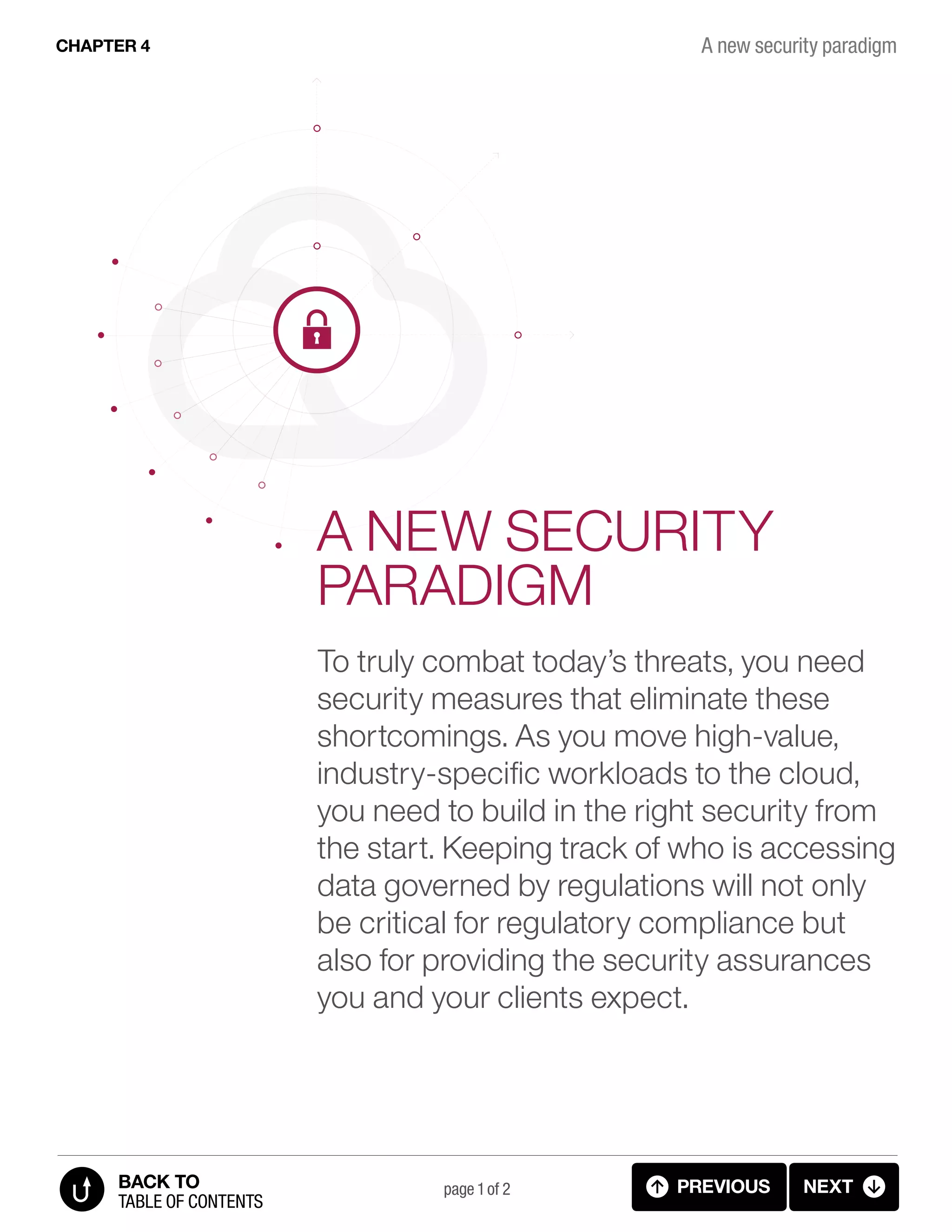 A NEW SECURITY
PARADIGM
To truly combat today’s threats, you need
security measures that eliminate these
shortcomings. As you move high-value,
industry-specific workloads to the cloud,
you need to build in the right security from
the start. Keeping track of who is accessing
data governed by regulations will not only
be critical for regulatory compliance but
also for providing the security assurances
you and your clients expect.
A new security paradigmCHAPTER 4
page 1 of 2 PREVIOUS NEXT
TABLE OF CONTENTS
BACK TO
4.1 NEW SECURITY PARADIGM (p.1)
 