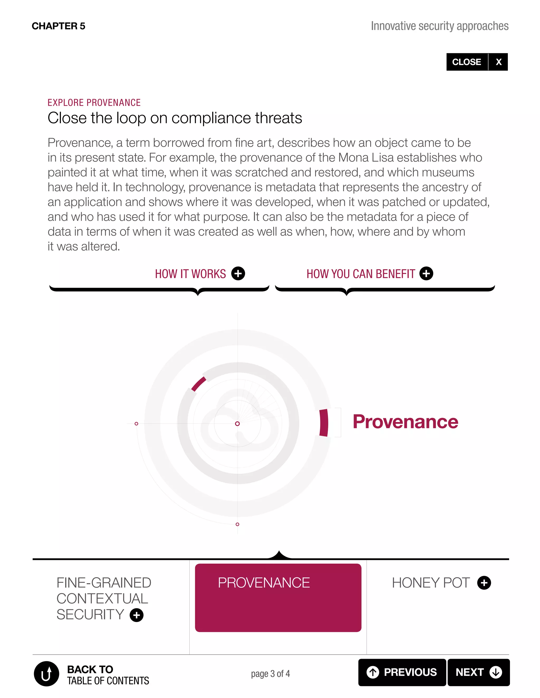 Provenance
Innovative security approachesCHAPTER 5
page 3 of 4
FINE-GRAINED
CONTEXTUAL
SECURITY
PROVENANCE HONEY POT
PREVIOUS NEXT
TABLE OF CONTENTS
BACK TO
CLOSE X
++HOW IT WORKS
EXPLORE PROVENANCE
Close the loop on compliance threats
Provenance, a term borrowed from fine art, describes how an object came to be
in its present state. For example, the provenance of the Mona Lisa establishes who
painted it at what time, when it was scratched and restored, and which museums
have held it. In technology, provenance is metadata that represents the ancestry of
an application and shows where it was developed, when it was patched or updated,
and who has used it for what purpose. It can also be the metadata for a piece of
data in terms of when it was created as well as when, how, where and by whom
it was altered.
HOW YOU CAN BENEFIT
5.3.A INNOVATIVE SECURITY (provenance - diagram)
 