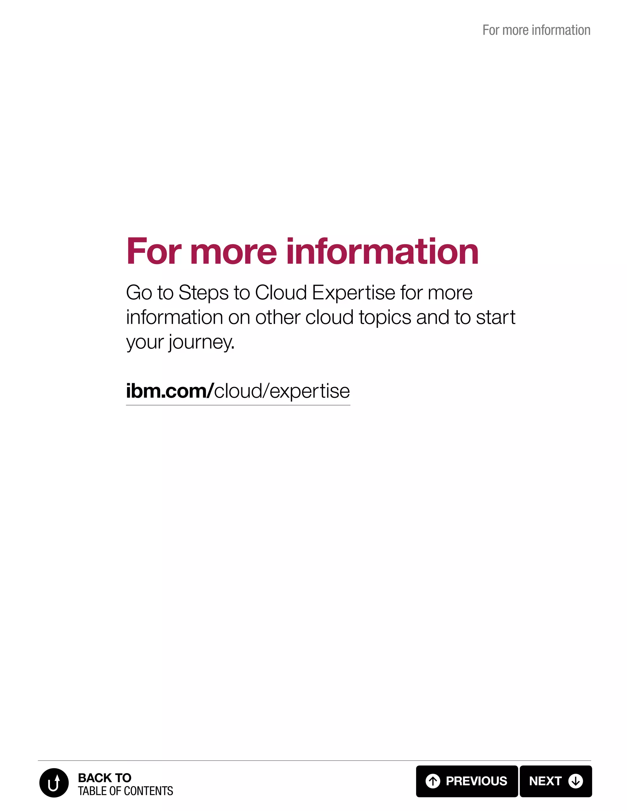 For more information
Go to Steps to Cloud Expertise for more
information on other cloud topics and to start
your journey.
ibm.com/cloud/expertise
For more information
PREVIOUS NEXT
TABLE OF CONTENTS
BACK TO
7.1 FOR MORE INFORMATION
 