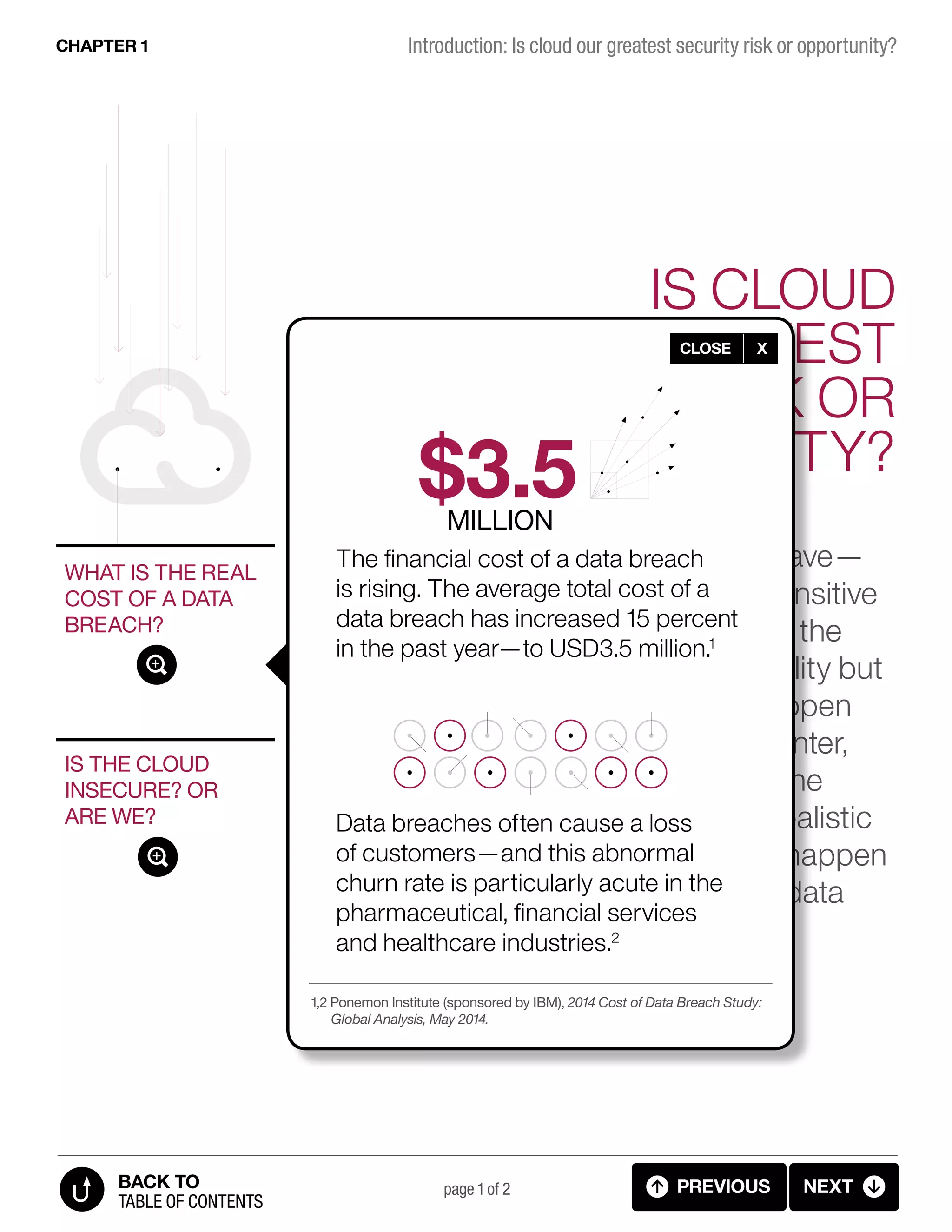 IS CLOUD
OUR GREATEST
SECURITY RISK OR
OPPORTUNITY?
IS THE CLOUD
INSECURE? OR
ARE WE?
WHAT IS THE REAL
COST OF A DATA
BREACH?
It’s a fear that many organizations have—
a major breach of security where sensitive
customer data is compromised and the
business faces not only serious liability but
also loss of brand value. It could happen
as an attack on a traditional data center,
or it could happen as an attack on the
cloud. However, the first is a more realistic
scenario. While data breaches can happen
on the cloud, attacks on traditional data
centers are more common.
page 1 of 2 PREVIOUS NEXT
Introduction: Is cloud our greatest security risk or opportunity?CHAPTER 1
TABLE OF CONTENTS
BACK TO
The financial cost of a data breach
is rising. The average total cost of a
data breach has increased 15 percent
in the past year—to USD3.5 million.1
Data breaches often cause a loss
of customers—and this abnormal
churn rate is particularly acute in the
pharmaceutical, financial services
and healthcare industries.2
CLOSE X
1,2 Ponemon Institute (sponsored by IBM), 2014 Cost of Data Breach Study:
Global Analysis, May 2014.
$3.5MILLION
1.2 INTRODUCTION - Cost of data breach
 