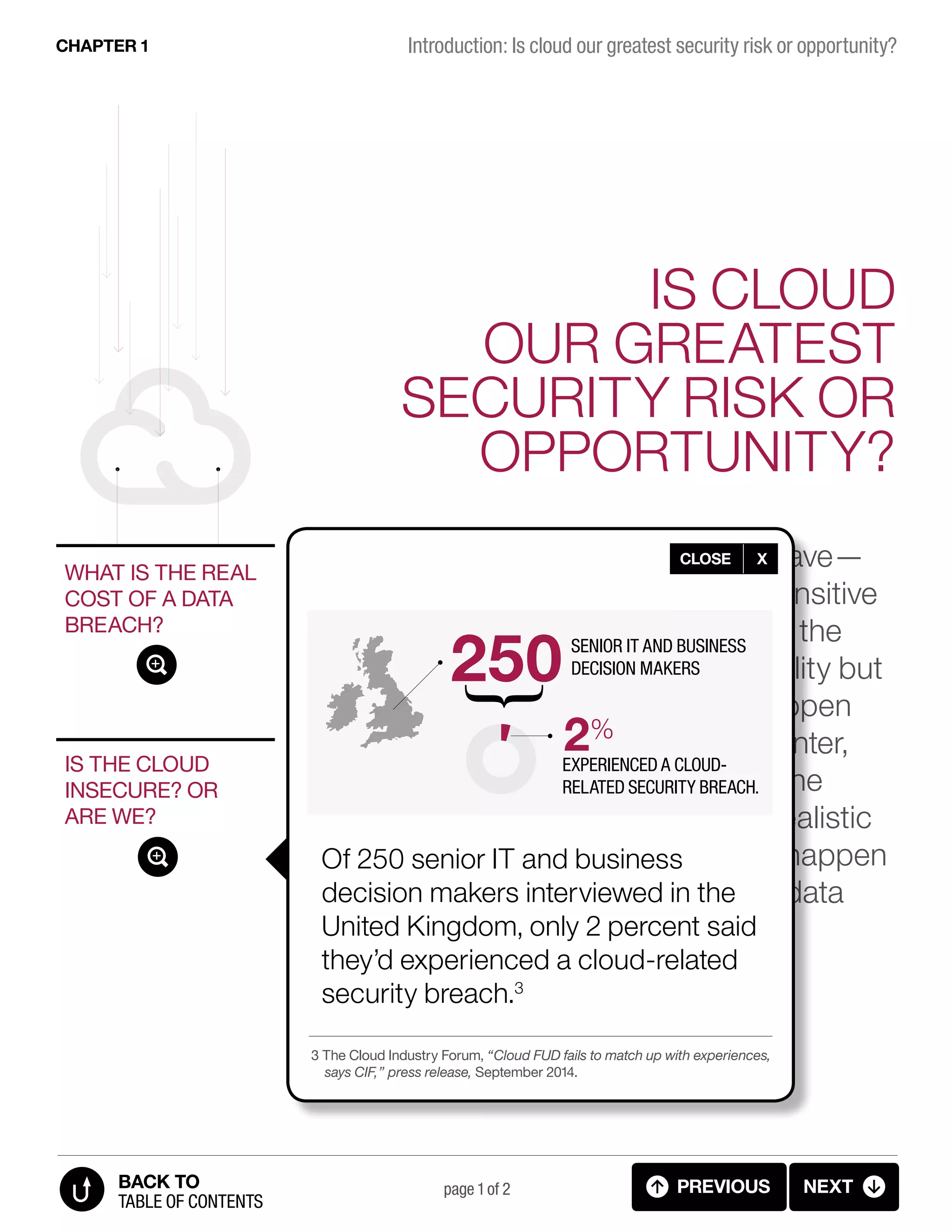 IS CLOUD
OUR GREATEST
SECURITY RISK OR
OPPORTUNITY?
IS THE CLOUD
INSECURE? OR
ARE WE?
WHAT IS THE REAL
COST OF A DATA
BREACH?
It’s a fear that many organizations have—
a major breach of security where sensitive
customer data is compromised and the
business faces not only serious liability but
also loss of brand value. It could happen
as an attack on a traditional data center,
or it could happen as an attack on the
cloud. However, the first is a more realistic
scenario. While data breaches can happen
on the cloud, attacks on traditional data
centers are more common.
page 1 of 2 PREVIOUS NEXT
Introduction: Is cloud our greatest security risk or opportunity?CHAPTER 1
TABLE OF CONTENTS
BACK TO
Of 250 senior IT and business
decision makers interviewed in the
United Kingdom, only 2 percent said
they’d experienced a cloud-related
security breach.3
CLOSE X
2%
250SENIOR IT AND BUSINESS
DECISION MAKERS
EXPERIENCED A CLOUD-
RELATED SECURITY BREACH.
}
3 The Cloud Industry Forum, “Cloud FUD fails to match up with experiences,
says CIF,” press release, September 2014.
1.3 INTRODUCTION - Cloud insecure
 