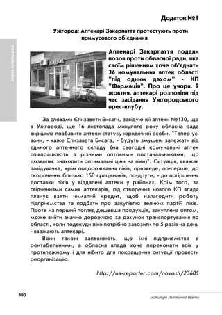100 Інститут Політичної Освіти
Додаток №1
Ужгород: Аптекарі Закарпаття протестують проти
примусового об'єднання
Аптекарі Закарпаття подали
позов проти обласної ради, яка
своїм рішенням хоче об'єднати
36 комунальних аптек області
"під одним дахом" КП
"Фармація". Про це учора, 9
жовтня, аптекарі розповіли під
час засідання Ужгородського
прес клубу.
За словами Єлизавети Бисаги, завідуючої аптеки №130, що
в Ужгороді, ще 16 листопада минулого року обласна рада
вирішила позбавити аптеки статусу юридичної особи. "Тепер усі
вони, каже Єлизавета Бисага, будуть змушені залежати від
єдиного аптечного складу (на сьогодні комунальні аптек
співпрацюють з різними оптовими постачальниками, що
дозволяє знаходити оптимальні ціни на ліки)". Ситуація, вважає
завідувачка, крім подорожчання ліків, призведе, по перше, до
скорочення близько 150 працівників, по друге, до погіршення
доставки ліків у віддалені аптеки у районах. Крім того, за
свідченнями самих аптекарів, під створення нового КП влада
планує взяти чималий кредит, щоб налагодити роботу
підприємства та подбати про закупівлю великих партій ліків.
Проте на перший погляд дешевша продукція, закуплена оптом,
може вийти значно дорожчою за рахунок транспортування по
області, коли подекуди ліки потрібно завозити по 5 разів на день
вважають аптекарі.
Вони також запевняють, що їхні підприємства є
рентабельними, а обласна влада хоче переконати всіх у
протилежному і для нібито для покращення ситуації провести
реорганізацію.
http://ua reporter.com/novosti/23685
КОМУНАЛЬНЕМАЙНО
 