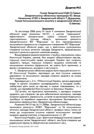 101Як ошукати місцеву громаду. 50+1 спосіб
Додаток№2
ГГооллооввіі ЗЗааккааррппааттссььккооїї ООДДАА ОО..ГГаавваашшіі..
ЗЗааккааррппааттссььккооммуу ооббллаассннооммуу ппррооккуурроорруу ЮЮ.. ББееннццаа..
ННааччааллььннииккуу УУССББУУ вв ЗЗааккааррппааттссььккіійй ооббллаассттіі ТТ..ДДууррддииннееццьь..
ГГооллооввіі ААннттииммооннооппооллььннооггоо ккооммііттееттуу вв ззааккааррппааттссььккіійй ооббллаассттіі
ОО..ІІввааннооввуу..
Звернення
16 листопада 2006 року IV сесія V скликання Закарпатської
обласної ради рішенням №151, з метою "підвищення"
ефективності використання майна спільної власності
територіальних громад області, припинила діяльність
Закарпатського ВО "Фармація" та всіх підпорядкованих
комунальних підприємств з подальшим створенням КП "Фармація"
Закарпатської обласної ради, що є фактичним руйнуванням
створеної системи аптечних закладів Закарпаття, привласненням
власності цінністю в десятки мільйонів гривень.
Вищенаведене рішення винесено з грубим порушенням норм
Конституції України, законів, без жодних обґрунтованих підстав,
порушує конституційні права громадян України про охорону
здоров'я, працю, порушує інтереси трудових колективів та
комунальних аптечних підприємств, які мають бути припинені, а
відтак є незаконними, виходячи з наступного:
1. Закарпатською обласною радою були порушені вимоги ст.
49 Конституції України, відповідно до якої існуюча мережа
державних та комунальних закладів охорони здоров'я не може
бути скорочена.
Відповідно до ч. 2 ст. 19 Конституції України, органи державної
влади та органи місцевого самоврядування, їх посадові особи,
зобов'язані діяти лише на підставі, в межах повноважень, та у
спосіб, що передбачені Конституцією та Законами України.
132 аптеки, які підлягають припиненню, є закладом охорони
здоров'я, що створене і діє для забезпечення населення, закладів
охорони здоров'я, підприємств, установ та організацій лікарськими
засобами та виробами медичного призначення Засновником та
власником підприємства є Закарпатська обласна рада.
Рішенням №151 від 16.11.2006р. Закарпатської обласної ради
припинено діяльність ЗОВО "Фармація" та 36 комунальних
аптечних закладів Закарпатської області, привівши таким чином не
лише до скорочення існуюче мережі комунальних закладів
охорони здоров'я (аптек), в порушення вимог ст. 49
Конституції України, а до фактичної ліквідації існуючої мережі
комунальних аптек Закарпатської .області, яка була створена ще
радянський період та збереглася до нинішнього часу.
КОМУНАЛЬНЕМАЙНО
 
