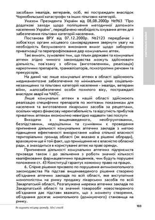 103Як ошукати місцеву громаду. 50+1 спосіб
засобами інвалідів, ветеранів, осіб, які постраждали внаслідок
Чорнобильської катастрофи та інших пільгових категорій.
Указом Президента України від 08,08.2000р №963 "Про
додаткові заходи щодо поліпшення методичної допомоги
населенню України", передбачено необхідність існування аптек для
забезпечення пільгових категорій населення.
Постанова ВРУ від 07.12.2000р. №2123 передбачає і
зобов'язує органи місцевого самоврядування звернути увагу на
необхідність безумовного виконання вимог щодо заборони
приватизації та перепрофілювання дер комунальних аптек.
Такі вимоги, зумовлені тим, що тільки державні та комунальні
аптеки згідно чинного законодавства можуть здійснювати
діяльність, пов'язану з обігом (виготовленням, реалізація)
наркотичних препаратів, транквілізаторів, психотропних речовин та
прекурсорів.
На даний час лише комунальні аптеки в області здійснюють
медикаментозне забезпечення по мінімальних цінах соціально
незахищених та пільгових категорій населення інваліди, ветерани
війни, малозабезпечені особи похилого віку, постраждалі
внаслідок аварії на ЧАЕС.
Лише комунальні аптеки в нашій області здійснюють
реалізацію специфічних препаратів по життєвим показникам для
населення та виготовлення лікарських засобів за рецептами,
оскільки через фінансову нерентабельність та відсутність прибутків
приватним аптекам економічно невигідно надавати такі послуги
Виходячи з вищенаведеного, необгрунтованим,
безпідставним, недоцільним та сумнівним є проведення
припинення діяльності комунальних аптечних закладів з метою
підвищення ефективності використання майна спільної власності
територіальних громад області (як вказано в рішенні облради),
враховуючи ще й той факт, що приміщення не є власністю обласної
ради, а знаходиться в користуванні аптек на праві оренди.
Припинення діяльності комунальних аптечних підприємств
призведе також і до звільнення з роботи значної кількості
кваліфікованих фармацевтичних працівників, чим будуть порушені
положення ст. 43 Конституції гарантує кожному право на працю.
6. Спірне рішення призвело по порушення антимонопольного
законодавства На підставі вищенаведеного рішення створено
об'єднання аптечних закладів по всій області, яке виступатиме
монополістом на ринку продажу лікарських засобів по всій
Закарпатській області, Розгалужена мережа аптечних закладів по
Закарпатській області та значний товарообіг новоствореного
об'єднання дає підстави вважати, що з моменту створення,
об'єднання досягає монопольного (домінуючого) становища на
ринку.
КОМУНАЛЬНЕМАЙНО
 