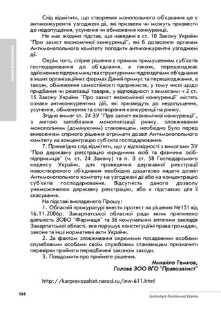 104 Інститут Політичної Освіти
Слід відмітити, що створення монопольного об'єднання це є
антиконкурентні узгоджені дії, які призвели чи можуть призвести
до недопущення, усунення чи обмеження конкуренції.
Не має жодних підстав, що наведені в ст. 10 Закону України
"Про захист економічної конкуренції", які б дозволили органам
Антимонопольного комітету погодити антиконкурентні узгоджені
дії.
Окрім того, спірне рішення є прямим примушенням суб'єктів
господарювання до об'єднання, а також, перешкоджає
здійсненню підприємництва структурними підрозділами об'єднання
в інших організаційних формах Даний примус та перешкоджання, а
також, обмеження самостійності підприємств, у тому числі щодо
придбання чи реалізації товарів, у відповідності з вимогами ч 2 ст.
15 Закону України "Про захист економічної конкуренції" містять
ознаки антиконкурентних дій, які призведуть до недопущення,
усунення, обмеження та спотворення конкуренції на ринку.
Згідно вимог ст. 24 ЗУ "Про захист економічної конкуренції",
з метою запобігання монополізації ринку, зловживання
монопольним (домінуючим) становищем, необхідно було перед
винесенням спірного рішення отримати дозвіл Антимонопольного
комітету на концентрацію суб'єкта господарювання.
7. Принагідно слід відмітити, що у відповідності з вимогами ЗУ
"Про державну реєстрацію юридичних осіб та фізичних осіб
підприємців" (ч. ст. 24 Закону) та п. З ст. 58 Господарського
кодексу України, для проведення державної реєстрації
новоствореного об'єднання необхідно додатково надати дозвіл
Антимонопольного комітету на узгоджені дії або на концентрацію
суб'єктів господарювання. Відсутність даного дозволу
унеможливлює державну реєстрацію, або є підставою для її
скасування.
На підставі викладеного Прошу:
1. Обласній прокуратурі внести протест на рішення №151 від
16.11.2006р. Закарпатської обласної ради яким припинено
діяльність ЗОВО "Фармація" та 36 комунальних аптечних закладів
Закарпатської області, яке порушує конституційні права громадян,
закони та інші нормативні акти України.
2. За фактом зловживання окремими посадовими особами
службовими особами своїм службовим становищем призначити
перевірки прийняти передбачені законом заходи.
3. Повідомити про прийняте рішення.
ММииххааййллоо ТТееммнноовв,,
ГГооллоовваа ЗЗОООО ВВГГОО ""ППррааввооззааххиисстт""
http://karpravozahist.narod.ru/inw 611.html
КОМУНАЛЬНЕМАЙНО
 