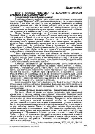 105Як ошукати місцеву громаду. 50+1 спосіб
Додаток №3
Витяг з публікації "СКАНДАЛ НА ЗАКАРПАТТІ: АПТЕКАРІ
СУДЯТЬСЯ З ОБЛАСНОЮ РАДОЮ"
Концентрація чи дерибан приміщень?
Страйкарі обурені, що без участі колективів розглядається питання
реорганізації "Фармації" в КП, приймання нових статутів, питання надання
кредиту. "Нам весь час кажуть, що ми наймані працівники, а майно
належить громаді міст, сіл та селищ області. Але ж ми частина цієї
громади!", звертаються аптекарі до закарпатських депутатів.
"Концентрація вирішення всіх питань в руках єдиної юридичної особи не
дає впевненості у майбутньому", підсумовують аптекарі.
Олена Литвин розповідає, що її колеги перелякані прикладом
Одеської області, де від подібного об'єднання комунальні аптеки вже
постраждали більшість просто перестала існувати чи були викуплені
приватними особами. Аптекарі бояться, що із втратою статусу
юридичної особи легко втратять майно, яке сільська рада, наприклад,
віддасть більш прибутковому орендарю, як то гральні автомати (лише
20% приміщень, які займають аптеки, належать до обласного
комунального майна). Для відчуження майна (у разі виконання рішення
облради) необхідно буде лише два підписи начальника управління
комунального майна і начальника новостворюваного КП.
"Така абракадабра на рівні всієї області не може існувати,
переконанаОленаЛитвин. МиневРадянськомуСоюзііпостачанняліків
з одного складу (який далеко в не найкращому стані) це шлях до
банкрутства. А це, своєю чергою, прекрасний спосіб роздерибанити
майно комунальних аптек всієї області".
Аптекарі зверталися до представництва антимонопольного
комітету, проте отримали відписки на зразок "колись вивчать" і "колись
зроблять", стверджує Олена Литвин. Вона (як і 1 тисяча її закарпатських
колег, що підписали звернення) також переконана, що запланований
проект під гаслом "турботи про ефективність використання майна
спільної власності" насправді означає звичайнісіньку концентрацію майна
в одних руках та безперешкодну приватизацію його в майбутньому.
"Дешеві ліки і водночас зростання надходжень до обласного бюджету
неможливе поєднання", вважають аптекарі.
Вони вимагають скасувати рішення сесії. Водночас виступають за
оптимізацію системи обласної організації фармації, але після глибокого
економічного аналізу за участі спеціалістів та при умові відмови від
монополізації.
Потихеньку будемо долати спротив, Закарпатська облрада
Від імені обласної влади ситуацію прокоментував начальник
управління з питань майна комунальної власності Закарпатської
облдержадміністрації Сергій Діхтяр. За його словами, урядовці прагнуть
знизити ціни на ліки в комунальних аптеках. Для цього, як їм здається,
вигідно ліквідувати окремі юридичні особи та організувати
централізований контроль за аптечним комунальним господарюванням.
Якщолікизакуповуватимутьсяоднієююридичноюособоюзрозрахунку
на усю область, вважає Діхтяр, то відповідно можна буде отримати
значні знижки від постачальників та на 10% знизити роздрібну ціну ліків.
Через незгоду колективів комунальних аптек така ідея проте досі не
запрацювала. "Потихеньку будемо долати спротив, каже Сергій
Діхтяр. Якщо ні, доведеться перереєстровувати комунальні аптеки і
запускати їх у новому форматі". Посадовець також поскаржився, що
процес гальмує підтримка "аптечних опозиціонерів" окремими
депутатами облради.
http://zik.com.ua/ua/news/2007/10/11/94532
КОМУНАЛЬНЕМАЙНО
 