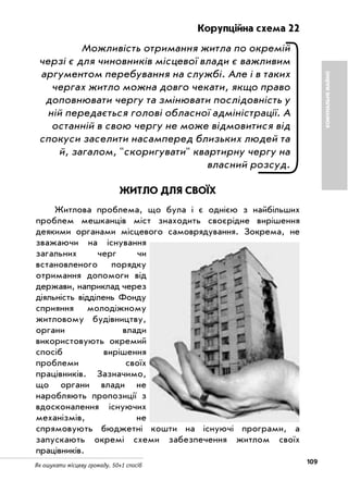 109Як ошукати місцеву громаду. 50+1 спосіб
Корупційна схема 22
Можливість отримання житла по окремій
черзі є для чиновників місцевої влади є важливим
аргументом перебування на службі. Але і в таких
чергах житло можна довго чекати, якщо право
доповнювати чергу та змінювати послідовність у
ній передається голові обласної адміністрації. А
останній в свою чергу не може відмовитися від
спокуси заселити насамперед близьких людей та
й, загалом, "скоригувати" квартирну чергу на
власний розсуд.
ЖИТЛО ДЛЯ СВОЇХ
Житлова проблема, що була і є однією з найбільших
проблем мешканців міст знаходить своєрідне вирішення
деякими органами місцевого самоврядування. Зокрема, не
зважаючи на існування
загальних черг чи
встановленого порядку
отримання допомоги від
держави, наприклад через
діяльність відділень Фонду
сприяння молодіжному
житловому будівництву,
органи влади
використовують окремий
спосіб вирішення
проблеми своїх
працівників. Зазначимо,
що органи влади не
наробляють пропозиції з
вдосконалення існуючих
механізмів, не
спрямовують бюджетні кошти на існуючі програми, а
запускають окремі схеми забезпечення житлом своїх
працівників.
КОМУНАЛЬНЕМАЙНО
 