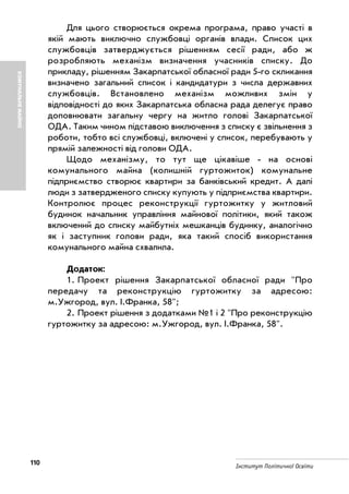 110 Інститут Політичної Освіти
Для цього створюється окрема програма, право участі в
якій мають виключно службовці органів влади. Список цих
службовців затверджується рішенням сесії ради, або ж
розробляють механізм визначення учасників списку. До
прикладу, рішенням Закарпатської обласної ради 5 го скликання
визначено загальний список і кандидатури з числа державних
службовців. Встановлено механізм можливих змін у
відповідності до яких Закарпатська обласна рада делегує право
доповнювати загальну чергу на житло голові Закарпатської
ОДА. Таким чином підставою виключення з списку є звільнення з
роботи, тобто всі службовці, включені у список, перебувають у
прямій залежності від голови ОДА.
Щодо механізму, то тут ще цікавіше на основі
комунального майна (колишній гуртожиток) комунальне
підприємство створює квартири за банківський кредит. А далі
люди з затвердженого списку купують у підприємства квартири.
Контролює процес реконструкції гуртожитку у житловий
будинок начальник управління майнової політики, який також
включений до списку майбутніх мешканців будинку, аналогічно
як і заступник голови ради, яка такий спосіб використання
комунального майна схвалила.
Додаток:
1. Проект рішення Закарпатської обласної ради "Про
передачу та реконструкцію гуртожитку за адресою:
м.Ужгород, вул. І.Франка, 58";
2. Проект рішення з додатками №1 і 2 "Про реконструкцію
гуртожитку за адресою: м.Ужгород, вул. І.Франка, 58".
КОМУНАЛЬНЕМАЙНО
 