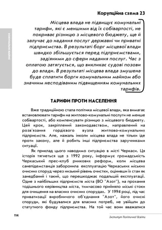 114 Інститут Політичної Освіти
КОМУНАЛЬНЕМАЙНО
Корупційна схема 23
Місцева влада не підвищує комунальні
тарифи, які є меншими від їх собівартості, не
покриває різницю з місцевого бюджету, ще й
залучає до надання послуг державні чи приватні
підприємства. В результаті борг місцевої влади
швидко збільшується перед підприємствами,
задіяними до сфери надання послуг. Час з
оплатою затягується, що викликає судові позови
до влади. В результаті місцева влада змушена
буде сплатити борги комунальним майном або
значним несподіваним підвищенням комунальних
тарифів.
ТАРИФИ ПРОТИ НАСЕЛЕННЯ
Вже традиційною стала політика місцевої влади, яка вимагає
встановлювати тарифи на житлово комунальні послуги не менше
собівартості, або компенсувати різницю з місцевого бюджету.
Цей крок, закріплений законодавством, направлений на
розв'язання гордієвого вузла житлово комунальних
підприємств. Але, нажаль інколи місцева влада не тільки іде
проти закону, але й робить інші підприємства заручниками
ситуації.
Як приклад цього наводимо ситуацію в місті Черкаси. Ця
історія тягнеться ще з 1992 року, інформує громадськість
Черкаський прес клуб ринкових реформ, коли місцева
санепідемстанція заборонила експлуатацію Черкаських міських
очисних споруд через низький рівень очистки, оцінивши їх стан як
занедбаний і такий, що перешкоджає подальшій експлуатації.
Одне з найбільших підприємств міста (ВО "Азот"), на прохання
тодішнього керівництва міста, тимчасово прийняло міські стоки
для очищення на власних очисних спорудах. У 1994 році, під час
приватизації виробничого об'єднання "Азот", його очисні
споруди, які будувалися для власних потреб, не увійшли до
статутного фонду підприємства. На той час вони вважалися
 