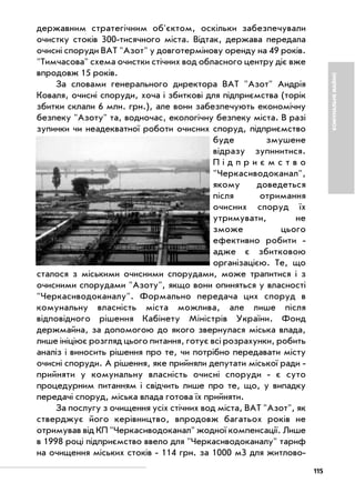 115
КОМУНАЛЬНЕМАЙНО
державним стратегічним об'єктом, оскільки забезпечували
очистку стоків 300 тисячного міста. Відтак, держава передала
очисні споруди ВАТ "Азот" у довготермінову оренду на 49 років.
"Тимчасова" схема очистки стічних вод обласного центру діє вже
впродовж 15 років.
За словами генерального директора ВАТ "Азот" Андрія
Коваля, очисні споруди, хоча і збиткові для підприємства (торік
збитки склали 6 млн. грн.), але вони забезпечують економічну
безпеку "Азоту" та, водночас, екологічну безпеку міста. В разі
зупинки чи неадекватної роботи очисних споруд, підприємство
буде змушене
відразу зупинитися.
П і д п р и є м с т в о
"Черкасиводоканал",
якому доведеться
після отримання
очисних споруд їх
утримувати, не
зможе цього
ефективно робити
адже є збитковою
організацією. Те, що
сталося з міськими очисними спорудами, може трапитися і з
очисними спорудами "Азоту", якщо вони опиняться у власності
"Черкасиводоканалу". Формально передача цих споруд в
комунальну власність міста можлива, але лише після
відповідного рішення Кабінету Міністрів України. Фонд
держмайна, за допомогою до якого звернулася міська влада,
лише ініціює розгляд цього питання, готує всі розрахунки, робить
аналіз і виносить рішення про те, чи потрібно передавати місту
очисні споруди. А рішення, яке прийняли депутати міської ради
прийняти у комунальну власність очисні споруди є суто
процедурним питанням і свідчить лише про те, що, у випадку
передачі споруд, міська влада готова їх прийняти.
За послугу з очищення усіх стічних вод міста, ВАТ "Азот", як
стверджує його керівництво, впродовж багатьох років не
отримував від КП "Черкасиводоканал" жодної компенсації. Лише
в 1998 році підприємство ввело для "Черкасиводоканалу" тариф
на очищення міських стоків 114 грн. за 1000 м3 для житлово
 