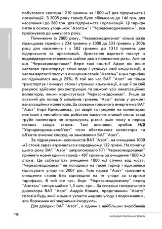 116 Інститут Політичної Освіти
КОМУНАЛЬНЕМАЙНО
побутового сектора і 210 гривень за 1000 м3 для підприємств і
організацій. З 2005 року тариф було збільшено до 146 грн. для
населення і до 260 грн. для підприємств і організацій. Ці тарифи
лягли в основу угоди між "Азотом" і "Черкасиводоканалом", яка
проіснувала до минулого року.
Починаючи із 2000 року, "Черкасиводоканал" кілька разів
підвищував тарифи: з 234 гривень у 2000 до 533 гривень у 2006
році для населення і з 582 гривень до 1312 гривень для
підприємств та організацій. Зростання вартості послуг з
водовідведення становило майже два з половиною рази. Але за
що "Черкасиводоканал" бере такі кошти? Адже він лише
частково транспортує стічні води і утримує свої комунікації, а
частка вартості послуг з очищення стоків "Азотом" в цих тарифах
не піднімалася вище 25%. В той же час ВАТ "Азот" не тільки
транспортує і очищує стоки і утримує комунікації, а ще й за свій
рахунок здійснює реконструкцію та ремонт усіх каналізаційних
колекторів, якими користується "Черкасиводоканал". Лише за
останній рік понад 5 мільйонів гривень "Азот" вклав у ремонт
каналізаційних колекторів.За словами головного енергетика ВАТ
"Азот" Ігоря Кривошеєва, усі аварії та прориви на колекторах
пов'язані з нестабільною роботою насосних станцій міста: старі
труби колекторів не витримують різких змін тиску в період
пікових скидів стоків. Такі висновки зробив НДІ
"Укрндіводоканалоб'єкт" після обстеження колекторів та
об'єктів очисних споруд на замовлення ВАТ "Азот".
За підрахунками економістів ВАТ "Азот", на очищення 1000
м3 стоків зараз втрачається в середньому 122 гривні. На початку
цього року ВАТ "Азот" запропонувало КП "Черкасиводоканал"
прийняти новий єдиний тариф 487 гривень за очищення 1000 м3
стоків. Це собівартість очищення 1000 м3 стічних вод міста.
"Черкасиводоканал" не погодився на такий тариф і відмовився
підписувати угоду на 2007 рік. Тож наразі "Азот" проводить
очищення стоків без відповідної на те угоди за старими
тарифами. В той же час, борг "Черкасиводоканалу" перед
"Азотом" сягнув майже 1,5 млн. грн.. За словами генерального
директора ВАТ "Азот" Андрія Коваля, представники "Азоту"
готові в будь який момент укласти мирову угоду з водоканалом,
але боржники всі звернення ігнорують.
Для довідки: ВАТ "Азот", є одним з найбільших виробників
 