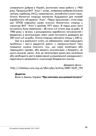 117Як ошукати місцеву громаду. 50+1 спосіб
КОМУНАЛЬНЕМАЙНО
мінеральних добрив в Україні, розпочало свою роботу у 1965
році. Продукція ВАТ "Азот": аміак, мінеральні добрива (аміачна
селітра, карбамід, КАС), капролактам, іонообмінні смоли тощо.
Очисні біологічні споруди виключно будувалися для потреб
виробничого об'єднання "Азот". Перші промислові і стічні води
цех ОПСВ (офіційна назва очисних біологічних споруд у
структурі ВАТ "Азот") прийняв 1971 року. В перші роки його
потужність була невеликою 48 тисяч м3 стічних вод за добу. В
1984 року у зв'язку з розширенням виробничих потужностей і
введенням в експлуатацію нових цехів потужність доведено до
300 тисяч м3 за добу. Очисні споруди займають площу у 240 га.
Що ж в реальності стоїть за небажанням мерії вирішувати
проблему і вести відкритий діалог з підприємством? Таку
поведінку можна пояснити тим, що мерії необхідно або
підвищувати тарифи, або вводити компенсацію з бюджету, як
цього вимагає закон. Але це непопулярні кроки для населення
або необхідність вести ефективний муніципальний менеджмент і
переглянути наповненість та розподіл бюджетних коштів.
Джерело фото
http://cherkasy.cure.org.ua/dbm.php/archive/2007 10 07_794
Додаток:
Витяг із Закону України "Про житлово комунальні послуги"
 