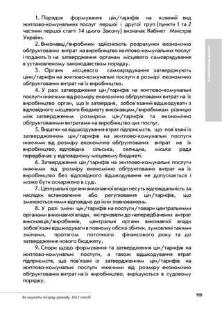 119Як ошукати місцеву громаду. 50+1 спосіб
КОМУНАЛЬНЕМАЙНО
1. Порядок формування цін/тарифів на кожний вид
житлово комунальних послуг першої і другої груп (пункти 1 та 2
частини першої статті 14 цього Закону) визначає Кабінет Міністрів
України.
2. Виконавці/виробники здійснюють розрахунки економічно
обґрунтованих витрат на виробництво житлово комунальних послуг
і подають їх на затвердження органам місцевого самоврядування
в установленому законодавством порядку.
3. Органи місцевого самоврядування затверджують
ціни/тарифи на житлово комунальні послуги в розмірі економічно
обґрунтованих витрат на їх виробництво.
4. У разі затвердження цін/тарифів на житлово комунальні
послуги нижчими від розміру економічно обґрунтованих витрат на їх
виробництво орган, що їх затвердив, зобов'язаний відшкодувати з
відповідного місцевого бюджету виконавцям/виробникам різницю
між затвердженим розміром цін/тарифів та економічно
обґрунтованими витратами на виробництво цих послуг.
5. Видатки на відшкодування втрат підприємств, що пов'язані із
затвердженням цін/тарифів на житлово комунальні послуги
нижчими від розміру економічно обґрунтованих витрат на їх
виробництво, відповідна сільська, селищна, міська рада
передбачає у відповідному місцевому бюджеті.
6. Затвердження цін/тарифів на житлово комунальні послуги
нижчими від розміру економічно обґрунтованих витрат на їх
виробництво без відповідного відшкодування не допускається і
може бути оскаржено в суді.
7. Центральні органи виконавчої влади несуть відповідальність за
наслідки встановлення або регулювання цін/тарифів, що
змінюються ними відповідно до їхніх повноважень.
8. У разі зміни цін/тарифів на послуги/товари центральними
органами виконавчої влади, які призвели до непередбачених витрат
виконавців/виробників, центральні органи виконавчої влади
зобов'язані відшкодувати в повному обсязі збитки, зумовлені такими
змінами, протягом поточного фінансового року та до
затвердження нового бюджету.
9. Спори щодо формування та затвердження цін/тарифів на
житлово комунальні послуги, а також відшкодування втрат
підприємств, що пов'язані із затвердженням цін/тарифів на
житлово комунальні послуги нижчими від розміру економічно
обґрунтованих витрат на їх виробництво, вирішуються в судовому
порядку.
 