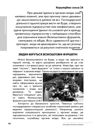 120 Інститут Політичної Освіти
КОМУНАЛЬНЕМАЙНО
Корупційна схема 24
Про дешеві їдальні в органах влади знає
напевно кожний, але про причину таких дешевих
цін замислюються далеко не всі. Господарської
діяльності адміністрація вести не буде, створити
комунальне підприємство теж неефективно, але
здача приміщення їдальні по умовній ціні в оренду
приватному підприємству є найкращим спосібом
для отримання взамін безкоштовних фуршетів,
святкувань та обідів. Всім здавалося б зручно і
прозоро, якщо не враховувати те, що всі різниці
покриваються за рахунок платників податків.
ЗВІДКИ БЕРУТЬСЯ БЕЗКОШТОВНІ ФУРШЕТИ?
Нічого безкоштовного не буває, а якщо так здається на
перший погляд, то варто докорінно розібратися як це стає
можливим і хто врешті решт за це заплатив. Мова йде, про так
звані "гостини", "звані фуршети" та "столи з міцним напоями та
наїдками" в органах влади. Також не рідкість святкування там днів
народжень, відзначення
дат, державних свят. Інша
яскрава ілюстрація, це
навіть сформована думка
про те, що у їдальнях
чиновників і влади все
дешевше. То звідки
беруться "спеціальні" ціни,
чи навіть безкоштовні
фуршети для перших осіб ?
Алгоритм до банального простий. Певному суб'єкту
господарювання створюється особливо сприятливий режим для
ведення підприємницької діяльності. Наприклад шляхом
виділення спеціального приміщення у органах влади, де
харчуватимуться ті ж депутати, які голосували за рішення, і їхні
помічники, службовці органів влади. Все це звичайно
 