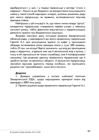 121Як ошукати місцеву громаду. 50+1 спосіб
КОМУНАЛЬНЕМАЙНО
відобразиться і у ціні, і у подяці підприємця у вигляді "столу з
наїдками". Кошти ж до бюджету за використання комунального
майна у такий спосіб надходять мізерні, оскільки рішенням ради
для такого підприємця, як правило, встановлюється пільгова
орендна ставка.
Найгіршим у цій ситуації є те, що таким чином влада "дотує"
конкретних підприємців, створюючи нерівні умови у певному
сегменті ринку, тобто фактично втручається у підприємницьку
діяльність граючи там бюджетними коштами.
Яскраво ілюструє дану ситуацію рішення Закарпатської
обласної ради, у відповідності до якого приватному підприємцю
Гарячій А.І. для розміщення їдальні та кафе у приміщенні
облради встановлена річна орендна плата у сумі 300 гривень,
тобто 25 грн. на місяць! Варто зазначити, що вхід до приміщення
ради є відкритим, а їдальня має ще й автономний вхід з вулиці, і
тому в ній харчуються не тільки службовці, але й поінформовані
мешканці. Це дозволяє даному приватному підприємцю ще й
зробити виторг на великому обороті. У результаті підприємець
звичайно відчуває вдячність перед особами, які приймають
рішення і які "пролобіювали" саме його послуги.
Додатки:
1. Довідка управління з питань майнової політики
Закарпатської ОДА, щодо надходжень орендної плати від
орендарі у 2007 ому році;
2. Проект рішення щодо приватного підприємця Гарячої А.І.
 