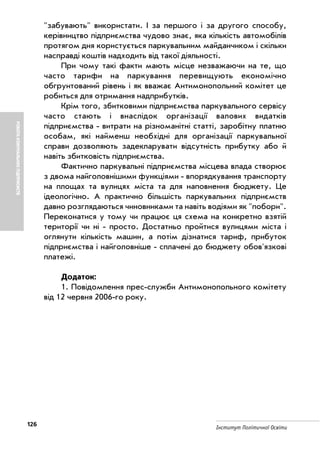 126 Інститут Політичної Освіти
РОБОТАКОМУНАЛЬНИХПІДПРИЄМСТВ
"забувають" використати. І за першого і за другого способу,
керівництво підприємства чудово знає, яка кількість автомобілів
протягом дня користується паркувальним майданчиком і скільки
насправді коштів надходить від такої діяльності.
При чому такі факти мають місце незважаючи на те, що
часто тарифи на паркування перевищують економічно
обгрунтований рівень і як вважає Антимонопольний комітет це
робиться для отримання надприбутків.
Крім того, збитковими підприємства паркувального сервісу
часто стають і внаслідок організації валових видатків
підприємства витрати на різноманітні статті, заробітну платню
особам, які найменш необхідні для організації паркувальної
справи дозволяють задекларувати відсутність прибутку або й
навіть збитковість підприємства.
Фактично паркувальні підприємства місцева влада створює
з двома найголовнішими функціями впорядкування транспорту
на площах та вулицях міста та для наповнення бюджету. Це
ідеологічно. А практично більшість паркувальних підприємств
давно розглядаються чиновниками та навіть водіями як "побори".
Переконатися у тому чи працює ця схема на конкретно взятій
території чи ні просто. Достатньо пройтися вулицями міста і
оглянути кількість машин, а потім дізнатися тариф, прибуток
підприємства і найголовніше сплачені до бюджету обов'язкові
платежі.
Додаток:
1. Повідомлення прес служби Антимонопольного комітету
від 12 червня 2006 го року.
 