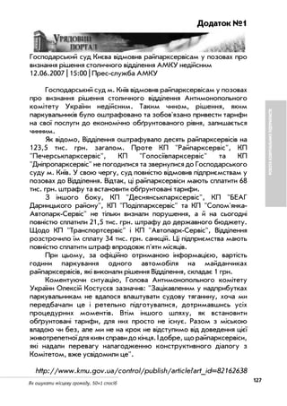 127Як ошукати місцеву громаду. 50+1 спосіб
РОБОТАКОМУНАЛЬНИХПІДПРИЄМСТВ
Додаток №1
Господарський суд Києва відмовив райпарксервісам у позовах про
визнання рішення столичного відділення АМКУ недійсним
12.06.2007 | 15:00 | Прес служба АМКУ
Господарський суд м. Київ відмовив райпарксервісам у позовах
про визнання рішення столичного відділення Антимонопольного
комітету України недійсним. Таким чином, рішення, яким
паркувальників було оштрафовано та зобов'язано привести тарифи
на свої послуги до економічно обґрунтованого рівня, залишається
чинним.
Як відомо, Відділення оштрафувало десять райпарксервісів на
123,5 тис. грн. загалом. Проте КП "Райпарксервіс", КП
"Печерськпарксервіс", КП "Голосіївпарксервіс" та КП
"Дніпропарксервіс" не погодилися та звернулися до Господарського
суду м. Київ. У свою чергу, суд повністю відмовив підприємствам у
позовах до Відділення. Відтак, ці райпарксервіси мають сплатити 68
тис. грн. штрафу та встановити обґрунтовані тарифи.
З іншого боку, КП "Деснянськпарксервіс", КП "БЕАГ
Дарницького району", КП "Поділпарксервіс" та КП "Солом'янка
Автопарк Сервіс" не тільки визнали порушення, а й на сьогодні
повністю сплатили 21,5 тис. грн. штрафу до державного бюджету.
Щодо КП "Транспортсервіс" і КП "Автопарк Сервіс", Відділення
розстрочило їм сплату 34 тис. грн. санкцій. Ці підприємства мають
повністю сплатити штраф впродовж п'яти місяців.
При цьому, за офіційно отриманою інформацією, вартість
години паркування одного автомобіля на майданчиках
райпарксервісів, які виконали рішення Відділення, складає 1 грн.
Коментуючи ситуацію, Голова Антимонопольного комітету
України Олексій Костусєв зазначив: "Зацікавленим у надприбутках
паркувальникам не вдалося влаштувати судову тяганину, хоча ми
передбачали це і ретельно підготувалися, дотримавшись усіх
процедурних моментів. Втім іншого шляху, як встановити
обґрунтовані тарифи, для них просто не існує. Разом з міською
владою чи без, але ми не на крок не відступимо від доведення цієї
животрепетної для киян справи до кінця. І добре, що райпарксервіси,
які надали перевагу налагодженню конструктивного діалогу з
Комітетом, вже усвідомили це".
http://www.kmu.gov.ua/control/publish/article?art_id=82162638
 