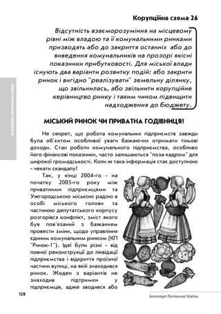 128 Інститут Політичної Освіти
РОБОТАКОМУНАЛЬНИХПІДПРИЄМСТВ
Корупційна схема 26
Відсутність взаєморозуміння на місцевому
рівні між владою та її комунальними ринками
призводять або до закриття останніх або до
виведення комунальників на прозорі якісні
показники прибутковості. Для міської влади
існують два варіанти розвитку подій: або закрити
ринок і вигідно "реалізувати" земельну ділянку,
що звільнилась, або звільнити корупційне
керівництво ринку і таким чином підвищити
надходження до бюджету.
МІСЬКИЙ РИНОК ЧИ ПРИВАТНА ГОДІВНИЦЯ?
Не секрет, що робота комунальних підприємств завжди
була об'єктом особливої уваги бажаючих отримати тіньові
доходи. Стан роботи комунального підприємства, особливо
його фінансові показники, часто залишаються "поза кадром" для
широкої громадськості. Коли ж така інформація стає доступною
чекати скандалу!
Так, у кінці 2004 го на
початку 2005 го року між
приватними підприємцями та
Ужгородською міською радою в
особі міського голови та
частиною депутатського корпусу
розгорівся конфлікт, зміст якого
був пов'язаний з бажанням
провести зміни, щодо управління
єдиним комунальним ринком (КП
"Ринок 1"). Ідеї були різні від
повної реконструкції до ліквідації
підприємства і відкриття проїзної
частини вулиці, на якій знаходився
ринок. Жоден з варіантів не
знаходив підтримки у
підприємців, адже зводився або
 