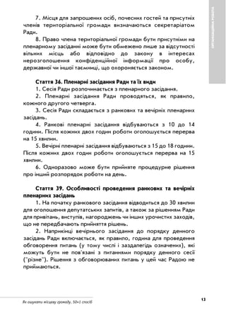 Як ошукати місцеву громаду. 50+1 спосіб
ОРГАНІЗАЦІЙНАРОБОТА
13
7. Місця для запрошених осіб, почесних гостей та присутніх
членів територіальної громади визначаються секретаріатом
Ради.
8. Право члена територіальної громади бути присутніми на
пленарному засіданні може бути обмежено лише за відсутності
вільних місць або відповідно до закону в інтересах
нерозголошення конфіденційної інформації про особу,
державної чи іншої таємниці, що охороняється законом.
Стаття 36. Пленарні засідання Ради та їх види
1. Сесія Ради розпочинається з пленарного засідання.
2. Пленарні засідання Ради проводяться, як правило,
кожного другого четверга.
3. Сесія Ради складається з ранкових та вечірніх пленарних
засідань.
4. Ранкові пленарні засідання відбуваються з 10 до 14
години. Після кожних двох годин роботи оголошується перерва
на 15 хвилин.
5. Вечірні пленарні засідання відбуваються з 15 до 18 години.
Після кожних двох годин роботи оголошується перерва на 15
хвилин.
6. Одноразово може бути прийняте процедурне рішення
про інший розпорядок роботи на день.
Стаття 39. Особливості проведення ранкових та вечірніх
пленарних засідань
1. На початку ранкового засідання відводиться до 30 хвилин
для оголошення депутатських запитів, а також за рішенням Ради
для привітань, виступів, нагороджень чи інших урочистих заходів,
що не передбачають прийняття рішень.
2. Наприкінці вечірнього засідання до порядку денного
засідань Ради включається, як правило, година для проведення
обговорення питань (у тому числі і заздалегідь означених), які
можуть бути не пов'язані з питаннями порядку денного сесії
("різне"). Рішення з обговорюваних питань у цей час Радою не
приймаються.
 