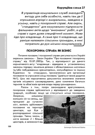 130 Інститут Політичної Освіти
РОБОТАКОМУНАЛЬНИХПІДПРИЄМСТВ
Корупційна схема 27
В управлінців комунальних служб знаходити
вигоду для себе особисто, навіть там де її
отримання апріорі є аморальним, заведено в
усьому, навіть у похоронній справі. Але окрім,
"стандартних" для комунальних підприємств
фальшивих актів щодо "виконаних" робіт, в цій
справі є один дуже специфічний момент. Мова
йде про кладовища. А саме про ті кладовища, що
раніше належали сільським громадам, а нині
потрапили до рук міських комунальників.
ПОХОРОННА СПРАВА ЯК БІЗНЕС
Питання поховань і похоронної справи регулюється в Україні
окремим законом Закон України "Про поховання і похоронну
справу" вiд 10.07.2003р. Так, у відповідності до даного
нормативного акту: "кладовище відведена в установленому
законом порядку земельна ділянка з облаштованими могилами
та/або побудованими крематоріями, колумбаріями чи іншими
будівлями та спорудами, призначеними для організації
поховання та утримання місць поховань" (дивіться також додаток
№1). Цим же нормативним документом визначено значення
органів місцевого самоврядування, дано означення багатьох
термінів та обов'язків органів влади перед громадянами.
Разом з тим, попри законодавче врегулювання,
похоронна справа здійснюється у відповідності до заведених
традицій, особливо якщо це стосується місця поховання.
Зокрема, мешканці
колишніх сіл та селищ, що
приєднані до сучасних
міст, воліють здійснювати
поховання на території
цвинтаря, що був у
розпорядженні сільської
громади. Таким чином, у
міста виникає 2 і більше
цвинтарів, в залежності від
 