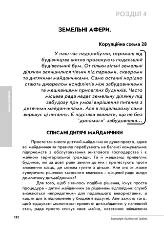 132 Інститут Політичної Освіти
ЗЕМЕЛЬНІАФЕРИ
РОЗДІЛ 4
ЗЕМЕЛЬНІ АФЕРИ.
Корупційна схема 28
У наш час надприбутки, отримані від
будівництва житла провокують подальший
будівельний бум. От тільки вільні земельні
ділянки залишилися тільки під парками, скверами
та дитячими майданчиками. Саме останні нерідко
стають джерелом конфліктів між забудовниками
та мешканцями прилеглих будинків. Часто
місцева рада надає земельну ділянку під
забудову при умові вирішення питання з
дитячими майданчиками. Але в подальшому сама
вирішує ці питання. Є підстави вважати, що не без
"допомоги" забудовника...
СПИСАНІ ДИТЯЧІ МАЙДАНЧИКИ
Просто так знести дитячий майданчик не дуже просто, адже
всі майданчики як правило перебувають на балансі комунальних
підприємств з обслуговування житлового господарства і є
майном територіальної громади. Та й мешканці прилеглих
будинків, які за довгі роки звикли до них і протестують проти
зникнення місць, де можна гуляти з дітьми. Але хто ж може
суперечити рішенню законного власника місцевої ради щодо
демонтажу дитмайданчика?
Для того, щоб з'явилось подібне рішення, існує проста
процедура дитячі майданчики за рішенням відповідних служб
визнаються непридатними для подальшого використання, а
кошти для їх відновлення у бюджеті відсутні. Але замість того,
щоб відшукати можливості привести дитмайданчик у належний
стан, рада просто списує своє майно, остаточно звільняючи
 