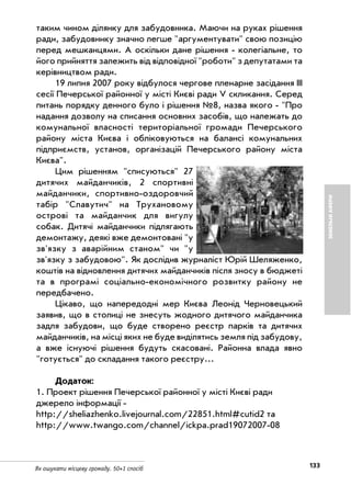 133Як ошукати місцеву громаду. 50+1 спосіб
ЗЕМЕЛЬНІАФЕРИ
таким чином ділянку для забудовника. Маючи на руках рішення
ради, забудовнику значно легше "аргументувати" свою позицію
перед мешканцями. А оскільки дане рішення колегіальне, то
його прийняття залежить від відповідної "роботи" з депутатами та
керівництвом ради.
19 липня 2007 року відбулося чергове пленарне засідання ІІІ
сесії Печерської районної у місті Києві ради V скликання. Серед
питань порядку денного було і рішення №8, назва якого "Про
надання дозволу на списання основних засобів, що належать до
комунальної власності територіальної громади Печерського
району міста Києва і обліковуються на балансі комунальних
підприємств, установ, організацій Печерського району міста
Києва".
Цим рішенням "списуються" 27
дитячих майданчиків, 2 спортивні
майданчики, спортивно оздоровчий
табір "Славутич" на Трухановому
острові та майданчик для вигулу
собак. Дитячі майданчики підлягають
демонтажу, деякі вже демонтовані "у
зв'язку з аварійним станом" чи "у
зв'язку з забудовою". Як дослідив журналіст Юрій Шеляженко,
коштів на відновлення дитячих майданчиків після зносу в бюджеті
та в програмі соціально економічного розвитку району не
передбачено.
Цікаво, що напередодні мер Києва Леонід Черновецький
заявив, що в столиці не знесуть жодного дитячого майданчика
задля забудови, що буде створено реєстр парків та дитячих
майданчиків, на місці яких не буде виділятись земля під забудову,
а вже існуючі рішення будуть скасовані. Районна влада явно
"готується" до складання такого реєстру...
Додаток:
1. Проект рішення Печерської районної у місті Києві ради
джерело інформації
http://sheliazhenko.livejournal.com/22851.html#cutid2 та
http://www.twango.com/channel/ickpa.prad19072007 08
 