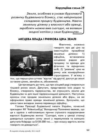 137Як ошукати місцеву громаду. 50+1 спосіб
ЗЕМЕЛЬНІАФЕРИ
Корупційна схема 29
Земля, особливо в умовах бурхливого
розвитку будівельного бізнесу, стає найціннішою
складовою процесу будівництва. Маючи
земельну ділянку у власності або оренді,
заробляти можна вже сьогодні, не вклавши
жодної копійки у саме будівництво...
МІСЦЕВА ВЛАДА І РИНКОВА ЦІНА ЗЕМЛІ
Фактично, можемо
говорити про дві ціни на
інвестиційно привабливі
земельні ділянки: 1)
офіційна, встановлена
місцевою радою для
продажу та оренди для
фізичних та юридичних
осіб; 2) "реальна" ціна на
ринку між комерційними
структурами. У зв'язку з
тим, що перша ціна суттєво "відстає" від другої, доступ до землі
за такою ціною, звичайно ж, обмежений.
Це призводить до того, що при місцевій раді створюється
тіньовий ринок землі. Депутати, представники їхніх родин та
бізнесу, створюють підприємства, які отримують землю для
будівництва чи для іншої підприємницької діяльності. Наступним
кроком стає продаж земельних ділянок або фірм, на які
оформлено право оренди земельної ділянки. Зрозуміло, що
ціна в таких випадках значно перевищує офіційну.
Голова Президії будівельної палати України, почесний
президент ХК "Київміськбуд" Володимир Поляченко вважає, що
це є однією з найголовніших причин стрімкого подорожчання
вартості будівництва житла: "Сьогодні, коли у центрі столиці
доводиться купувати сотку землі у перекупників та колишніх
депутатів Київради за $150 200 тис.... про низьку вартість житла
говорити не доводиться".
 