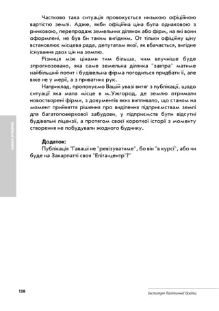 138 Інститут Політичної Освіти
ЗЕМЕЛЬНІАФЕРИ
Частково така ситуація провокується низькою офіційною
вартістю землі. Адже, якби офіційна ціна була однаковою з
ринковою, перепродаж земельних ділянок або фірм, на які вони
оформлені, не був би таким вигідним. От тільки офіційну ціну
встановлює місцева рада, депутатам якої, як вбачається, вигідне
існування двох цін на землю.
Різниця між цінами тим більша, чим влучніше буде
зпрогнозовано, яка саме земельна ділянка "завтра" матиме
найбільший попит і будівельна фірма погодиться придбати її, але
вже не у мерії, а з приватних рук.
Наприклад, пропонуємо Вашій увазі витяг з публікації, щодо
ситуації яка мала місце в м.Ужгород, де землю отримали
новостворені фірми, з документів яких випливало, що станом на
момент прийняття рішення про виділення підприємствам землі
для багатоповерхової забудови, у підприємств були відсутні
будівельні ліцензії, а протягом своєї короткої історії з моменту
створення не побудували жодного будинку.
Додаток:
Публікація "Гаваші не "ревізуватиме", бо він "в курсі", або чи
буде на Закарпатті своя "Еліта центр"?"
 
