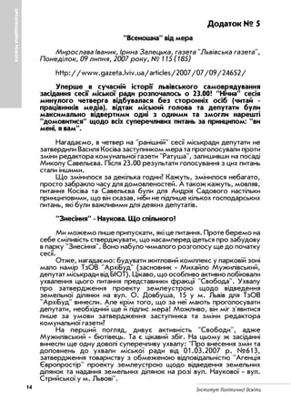 Інститут Політичної Освіти
ОРГАНІЗАЦІЙНАРОБОТА
14
Додаток № 5
"Всеношна" від мера
Мирослава Іваник, Ірина Залецька, газета "Львівська газета",
Понеділок, 09 липня, 2007 року, № 115 (185)
http://www.gazeta.lviv.ua/articles/2007/07/09/24652/
Уперше в сучасній історії львівського самоврядування
засідання сесії міської ради розпочалось о 23.00! "Нічна" сесія
минулого четверга відбувалася без сторонніх осіб (читай
працівників медіа), відтак міський голова та депутати були
максимально відвертими одні з одними та змогли нарешті
"домовитися" щодо всіх суперечливих питань за принципом: "ви
мені, я вам".
Нагадаємо, в четвер на "ранішній" сесії міськради депутати не
затвердили Василя Косіва заступником мера та проголосували проти
зміни редактора комунальної газети "Ратуша", залишивши на посаді
Миколу Савельєва. Після 23.00 результати голосування з цих питань
стали іншими.
Що змінилося за декілька годин? Кажуть, змінилося небагато,
просто забракло часу для домовленостей. А також кажуть, мовляв,
питання Косіва та Савельєва були для Андрія Садового настільки
принциповими, що він сказав, ніби не підпише кількох господарських
питань, які були важливими для деяких депутатів.
"Знесіння" Наукова. Що спільного?
Ми можемо лише припускати, які це питання. Проте беремо на
себе сміливість стверджувати, що насамперед ідеться про забудову
в парку "Знесіння". Воно набуло чималого розголосу ще до початку
сесії.
Отже, нагадаємо: будувати житловий комплекс у парковій зоні
мало намір ТзОВ "АрхіБуд" (засновник Михайло Мужилівський,
депутатміськрадивідБЮТ).Цікаво,щоособливоактивнолобіювали
ухвалення цього питання представники фракції "Свобода". Ухвалу
про затвердження проекту землеустрою щодо відведення
земельної ділянки на вул. О. Довбуша, 15 у м. Львів для ТзОВ
"АрхіБуд" винесли. Але крім того, що за неї мають проголосувати
депутати, необхідний ще й підпис мера! Можливо, він міг з'явитися
лише за умови затвердження заступника та зміни редактора
комунальної газети?
На перший погляд, дивує активність "Свободи", адже
Мужилівський бютівець. Та є цікавий збіг. На цьому ж засіданні
винесли ще одну доволі суперечливу ухвалу: "Про внесення змін та
доповнень до ухвали міської ради від 01.03.2007 р. №613,
затвердження товариству з обмеженою відповідальністю "Агенція
Європростір" проекту землеустрою щодо відведення земельних
ділянок та надання земельних ділянок на розі вул. Наукової вул.
Стрийської у м. Львові".
 