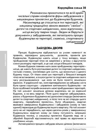 140 Інститут Політичної Освіти
ЗЕМЕЛЬНІАФЕРИ
Корупційна схема 30
Резонансом прокотилися по всій країні
чисельні справи конфліктів фірм забудовників з
мешканцями прилеглих до будівництва будинків.
Насамперед це стосується тих територій, які
мешканці традиційно звикли вважати "своїми"
дитячі та спортивні майданчики, зони відпочинку,
місця вигулу тварин тощо. Звідки ж беруться
документи у забудовників, які легалізують процес
будівництва на території, скажімо, спортивного
майданчика?
ЗАБУДОВА ДВОРІВ
Процес будівництва відбувається за умови наявності як
правило, відповідних документів, дозволів, проектів для
будівництва. будівництва мають місце у тому випадку, якщо
прибудинкові території чітко не закріплені у зв'язку з відсутністю
схеми розподілу територій, а це має місце в більшості випадків.
Кожен будинок повинен мати свою прибудинкову територію
місця, де мають бути розташовані дитячі та спортивні майданчики,
гостьові стоянки, контейнери для сміття, що виноситься з даного
будинку тощо. От тільки межі цих територій у більшості випадків
чітко не встановлені, а існуючі дитячі та спортивні майданчики свого
часу розташовувалися ще коли не було поняття земельних
відносин. У радянський час, коли відповідальною за забудову міста
була єдина структура управління капітального будівництва не
було особливої потреби визначати межі прибудинкових територій.
На той момент земельна ділянка виділялась не на окремий
будинок, а на весь квартал. Після цього квартал забудовувався,
разом з будинками будувалися всі допоміжні споруди (включаючи
дитячі та спортивні майданчики), а після того як всі споруди цього
кварталу, передбачені проектом, було збудовано, квартал
вважався завершеним будівництвом і забудовник (знову ж таки
єдиний) переходив до будівництва іншого кварталу. На той момент
ніхто не міг передбачити, що через десятки років у завершеному
будівництвом кварталі знову на повну потужність запрацює
будівельна техніка, а мешканці прилеглих будинків ледь не у
збройній боротьбі відстоюватимуть свої права на відпочинок в
улюблених місцях.
Активізувалися процеси забудови вільних ділянок (включаючи
 