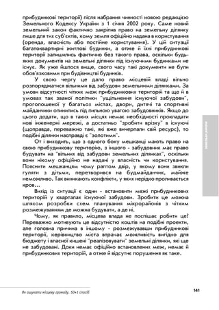 141Як ошукати місцеву громаду. 50+1 спосіб
ЗЕМЕЛЬНІАФЕРИ
прибудинкові території) після набрання чинності новою редакцією
Земельного Кодексу України з 1 січня 2002 року. Саме новий
земельний закон фактично закріпив право на земельну ділянку
лише для тих суб'єктів, кому земля офіційно надана в користування
(оренда, власність або постійне користування). У цій ситуації
багатоквартирні житлові будинки, а отже й їхні прибудинкові
території залишились фактично без такого права, оскільки будь
яких документів на земельні ділянки під існуючими будинками не
існує. Як уже йшлося вище, свого часу такі документи не були
обов'язковими при будівництві будинків.
У свою чергу це дало право місцевій владі вільно
розпоряджатися вільними від забудови земельними ділянками. За
умови відсутності чітких меж прибудинкових територій та ще й в
умовах так званої політики "ущільнення існуючої забудови",
проголошеної у багатьох містах, двори, дитячі та спортивні
майданчики опинились під пильною увагою забудовників. Якщо до
цього додати, що в таких місцях немає необхідності прокладати
нові інженерні мережі, а достатньо "зробити врізку" в існуючі
(щоправда, переважно такі, які вже вичерпали свій ресурс), то
подібні ділянки насправді є "золотими".
От і виходить, що з одного боку мешканці мають право на
свою прибудинкову територію, з іншого забудовник має право
будувати на "вільних від забудови земельних ділянках", оскільки
вони нікому офіційно не надані у власність чи користування.
Пояснити мешканцям чому раптом двір, у якому вони звикли
гуляти з дітьми, перетворився на будмайданчик, майже
неможливо. Так виникають конфлікти, у яких нерідко проливається
кров...
Вихід із ситуації є один встановити межі прибудинкових
територій у кварталах існуючої забудови. Зробити це можна
шляхом розробки схем планування мікрорайонів з чітким
розмежуванням де можна будувати, а де ні.
Чому, як правило, місцева влада не поспішає робити це?
Переважно мотивують це відсутністю коштів на подібні проекти,
але головна причина в іншому розмежувавши прибудинкові
території, керівництво міста втрачає можливість вигідно для
бюджету і власної кишені "реалізовувати" земельні ділянки, які ще
не забудовані. Доки немає офіційно встановлених меж, немає й
прибудинкових територій, а отже й відсутнє порушення як таке.
 