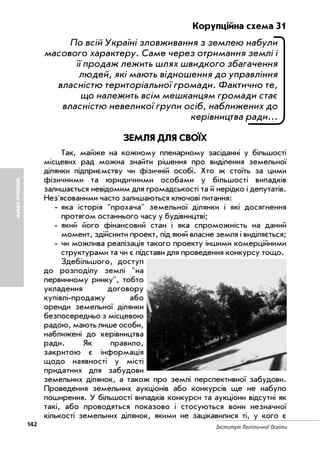 142 Інститут Політичної Освіти
ЗЕМЕЛЬНІАФЕРИ
Корупційна схема 31
По всій Україні зловживання з землею набули
масового характеру. Саме через отримання землі і
її продаж лежить шлях швидкого збагачення
людей, які мають відношення до управління
власністю територіальної громади. Фактично те,
що належить всім мешканцям громади стає
власністю невеликої групи осіб, наближених до
керівництва ради...
ЗЕМЛЯ ДЛЯ СВОЇХ
Так, майже на кожному пленарному засіданні у більшості
місцевих рад можна знайти рішення про виділення земельної
ділянки підприємству чи фізичній особі. Хто ж стоїть за цими
фізичними та юридичними особами у більшості випадків
залишається невідомим для громадськості та й нерідко і депутатів.
Нез'ясованими часто залишаються ключові питання:
яка історія "прохача" земельної ділянки і які досягнення
протягом останнього часу у будівництві;
який його фінансовий стан і яка спроможність на даний
момент, здійснити проект, під який власне земля і виділяється;
чи можлива реалізація такого проекту іншими комерційними
структурами та чи є підстави для проведення конкурсу тощо.
Здебільшого, доступ
до розподілу землі "на
первинному ринку", тобто
укладення договору
купівлі продажу або
оренди земельної ділянки
безпосередньо з місцевою
радою, мають лише особи,
наближені до керівництва
ради. Як правило,
закритою є інформація
щодо наявності у місті
придатних для забудови
земельних ділянок, а також про землі перспективної забудови.
Проведення земельних аукціонів або конкурсів ще не набуло
поширення. У більшості випадків конкурси та аукціони відсутні як
такі, або проводяться показово і стосуються вони незначної
кількості земельних ділянок, якими не зацікавилися ті, у кого є
 