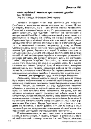 144 Інститут Політичної Освіти
ЗЕМЕЛЬНІАФЕРИ
Додаток №1
Витяг з публікації "Маленька Буча великий "дерибан"
Іван ЛЕОНОВ
Україна молода, 10 березня 2006 го року
Земельні скандали стали вже звичними для Київщини.
Особливо в мальовничих місцях неподалік від столиці. Козин,
Осокорки, Вишеньки, Буча цей список можна продовжити.
Посадовцi з колишньої влади та крутії з розщепленими пальцями
давно зрозуміли, що будувати "хатинку" не обов'язково у
надпрестижній Кончі Заспі, побудувати можна й у інших селах, що
розкинулися на південь від столиці по обидва береги Дніпра.
Паралельно "грошові мішки" пішли в ліс на захід i схід від Києва,
адже Дніпро хоча й великий, але місця на всіх не вистачало й тут. До
того ж мальовничі краєвиди, наприклад, у тому ж Києво
Святошинському районі нічим не гірші за дніпровські. Лише лісові
масиви Бучі, Ірпеня, Ворзеля чого варті! Зі своїми озерцями та
затишними річками. Та мало хто знає, що землі лісового фонду в цій
чудовій місцині за кілька років перейшли в категорію громадської i
житлової забудови. Ліс потроху заповнили дiлки, які вирубували
"зайве" i будували "потрібне". Зрозуміло, що земля громади не
могла стати приватною без сприяння місцевої влади. Та й одного
сприяння для такого "фокусу" було б недостатньо, матеріали
розслідування, яке провела незалежна робоча група місцевих
активістів, засвідчують не обійшлося без перевищення службових
повноважень i службової підробки. I, звісно ж, без чималого зиску.
"Хатинки" для прокурора, судді та міліціонера. Недорого
Ласі шматки садових товариств навколо міста Ірпінь та селища
Буча можна побачити навіть на звичайній карті Київщини, адже їх
позначено спеціальним пунктиром, поряд буяють позначками лісові
масиви. Підозри, що навколо цих угідь відбуваються незаконні
оборудки, в місцевих активістів існували вже давно. Але довести
щось за часів кучмізму було неможливо. Не дивно, що для
місцевих мешканців минулі президентські вибори мали й свій
колорит: тут, як ніде на Київщині, головну трасу завзято прикрашали
помаранчевими стрічками. Як пригадують керівники Ірпінського й
Бучанського виборчих штабів Віктора Ющенка в 2002 i 2004 р.р.
Мирослава Свистович i Віктор Бархоленко, ті стрічки на соснах
довго не тримались, i обабіч дороги, й у місті та селищі з ними
запекло боролися комунальники за наказами місцевої влади. Але
одразу після цього дерева прикрашали вже нові стрічки...
Прийшла нова влада, а з нею i шанс довести злочинність влади
в окремо взятих місцях. У нашому випадку в Ірпені й Бучі, адже
міський i селищний голови тут лишилися ті ж самі. У перші тижні після
 