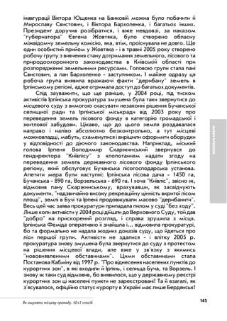 145Як ошукати місцеву громаду. 50+1 спосіб
ЗЕМЕЛЬНІАФЕРИ
інавгурації Віктора Ющенка на Банковій можна було побачити й
Мирославу Свистович, i Віктора Бархоленка, i багатьох інших.
Президент доручив розібратися, i вже невдовзі, за наказом
"губернатора" Євгена Жовтяка, було створено обласну
міжвідомчу земельну комісію, яка, втім, проіснувала не довго. Ще
один особистий прийом у Жовтяка i в травні 2005 року створено
робочу групу з вивчення стану дотримання земельного, лісового та
природоохоронного законодавства в Київській області при
розпорядженні земельними ресурсами. Головою групи стала пані
Свистович, а пан Бархоленко заступником. I майже одразу ця
робоча група виявила вражаючi факти "дерибану" земель в
Ірпінському регіоні, адже отримала доступ до багатьох документів.
Слід зауважити, що ще раніше, у 2004 році, під тиском
активістів Ірпінська прокуратура змушена була таки звернутися до
місцевого суду з вимогою скасувати незаконні рішення Бучанської
селищної ради та Ірпінської міськради від 2003 року про
переведення земель лісового фонду в категорію громадської i
житлової забудови. Цікаво, що до цього земля роздавалася
направо i наліво абсолютно безконтрольно, а тут місцеві
можновладці, мабуть, схаменулися i вирішили оформити оборудки
у відповідності до діючого законодавства. Наприклад, міський
голова Ірпеня Володимир Скаржинський звернувся до
гендиректора "Київлісу" з клопотанням надати згоду на
переведення земель державного лісового фонду Ірпінського
регіону, який обслуговує Бучанська лісогосподарська установа.
Апетити мера були наступні: Ірпінська лісова дача 1450 га,
Бучанська 890 га, Ворзельська 690 га. I хоча "Київліс", звісно ж,
відмовив пану Скаржинському, врахувавши, як засвідчують
документи, "надзвичайно високу рекреаційну цінність вкритої лісом
площі", землі в Бучі та Ірпені продовжували масово "дерибанити".
Весь цей час заява прокуратури припадала пилом у суді "без ходу".
Лише коли активiсти у 2004 році дійшли до Верховного Суду, той дав
"добро" на прискорений розгляд, i справа зрушила з місця.
Ірпінська Феміда оперативно її знайшла і... відмовила прокуратурі,
бо та формально не надала жодних доказів суду, що йдеться про
ліси першої групи. Активісти не здалися i влітку 2005 р.
прокуратура знову змушена була звернутися до суду з протестом
на рішення місцевої влади, але вже у зв'язку з якимись
"нововиявленими обставинами". Цими обставинами стала
Постанова Кабміну від 1997 р. "Про віднесення населених пунктів до
курортних зон", в які входили й Ірпінь, i селища Буча, та Ворзель. I
знову ж таки суд відмовив, бо виявилося, що у державному реєстрі
курортних зон ці населені пункти не зареєстровані! Та й взагалі, як
з'ясувалося, офіційно статус курорту в Україні має лише Бердянськ!
 