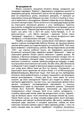 146 Інститут Політичної Освіти
ЗЕМЕЛЬНІАФЕРИ
Як продавали ліс
Факти масового знищення лісового фонду засвідчили ще
попередні перевірки "Київлісу", Державного управління екології та
природних ресурсів, Мінекології, але на той час ділянки знаходилися
вже на вторинному ринку земельних ресурсів. У принципі ця
корупційна схема для Київщини не нова. Сутність її полягає в тому,
що в пересічного громадянина, бажано подалі від місця оборудки,
купують паспортні дані. Потім на його ім'я місцева рада видає дозвіл
на отримання земельної ділянки з усім необхідним пакетом
документів, а невдовзі ця земелька виставляється на продаж уже за
ринковою ціною. Перший підставний покупець, звісно ж, навіть не в
курсі, що десь там у Бучі він щось купує продає, а от за
документами усе нібито законно i красиво. Сотки таких
"продавців" зводяться у "квадрати", де площа вимірюється вже
гектарами, а той десятками гектарів, i кінці у воду.
Подібну ситуацію рік тому можна було спостерігати навколо
одного з дачних кооперативів поблизу Козина, де земельні ділянки
масово виписували на студентів одного зі столичних ВНЗ. Теж саме
було виявлено i в Ірпінському регіоні. Віктор Бархоленко розповів
"УМ", що членам робочої групи, які перевіряли документи
Бучанської селищної ради, відкрився цікавий "феномен" заяви на
отримання ділянок писали цілими пакетами i однією рукою. Як
правило, в багатьох випадках можна легко впізнати почерк того чи
іншого посадовця селищної ради. Сьогодні вони пояснюють це
власною гуманністю, мовляв, прийшла людина до селради, а заяву
на отримання землі написати не може, бо або сліпа, або неписемна
чи безрука! I таких людей iз фізичними вадами виявилося чимало з
усіх усюд вони нібито їхали до Бучі по землю. З'ясувалося, що
отримувачі землі прописані не лише в Києві, а й на Житомирщині,
Дніпропетровщині, Вінниччині тощо. Але коли до них приїжджали
спочатку члени робочої групи, а згодом i журналісти, які проводили
власне розслідування, i питали про Бучу, вони навіть не могли
сказати, де вона знаходиться! Підписи цих людей на заявах та в
паспортах відрізнялися. I це при тому, що мешканцям Ірпеня й Бучі
органи місцевого самоврядування відмовляли в їхньому
переважному праві на отримання земельних ділянок. Селищний
голова Бучі Анатолій Федорук пояснював це відсутністю
генерального плану селища, який от от мають затвердити, i
спокійно підписував липові заяви від використаних усліпу "варягів",
тоді як близько трьох тисяч клопотань бучанців поклав під сукно.
Такою була схема, за якою місцева влада крала землі громади,
поставивши цей процес на бізнесові рейки. До цього, керівництво
селищної ради залучило й місцевих депутатів, майже всі вони
отримали земельні ділянки (дехто навіть декілька разів), i тому на
сесіях панував ледь не повний "одобрямс" потрібним земельним
 