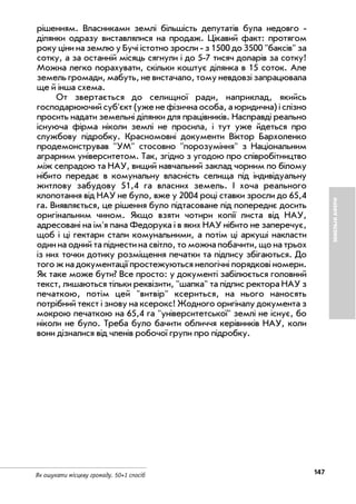 147Як ошукати місцеву громаду. 50+1 спосіб
ЗЕМЕЛЬНІАФЕРИ
рішенням. Власниками землі більшість депутатів була недовго
ділянки одразу виставлялися на продаж. Цікавий факт: протягом
року ціни на землю у Бучі істотно зросли з 1500 до 3500 "баксів" за
сотку, а за останній місяць сягнули i до 5 7 тисяч доларів за сотку!
Можна легко порахувати, скільки коштує ділянка в 15 соток. Але
земель громади, мабуть, не вистачало, тому невдовзі запрацювала
ще й інша схема.
От звертається до селищної ради, наприклад, якийсь
господарюючий суб'єкт (уже не фізична особа, а юридична) i слізно
просить надати земельні ділянки для працівників. Насправді реально
існуюча фірма ніколи землі не просила, i тут уже йдеться про
службову підробку. Красномовні документи Віктор Бархоленко
продемонстрував "УМ" стосовно "порозуміння" з Національним
аграрним університетом. Так, згідно з угодою про співробітництво
між селрадою та НАУ, вищий навчальний заклад чорним по білому
нiбито передає в комунальну власність селища під індивідуальну
житлову забудову 51,4 га власних земель. I хоча реального
клопотання вiд НАУ не було, вже у 2004 році ставки зросли до 65,4
га. Виявляється, це рішення було підтасоване під попереднє досить
оригінальним чином. Якщо взяти чотири копії листа від НАУ,
адресовані на ім'я пана Федорука i в яких НАУ нібито не заперечує,
щоб i ці гектари стали комунальними, а потім ці аркуші накласти
один на одний та піднести на світло, то можна побачити, що на трьох
із них точки дотику розміщення печатки та підпису збiгаються. До
того ж на документації простежуються нелогічні порядкові номери.
Як таке може бути? Все просто: у документі забілюється головний
текст, лишаються тільки реквізити, "шапка" та підпис ректора НАУ з
печаткою, потім цей "витвір" ксериться, на нього наносять
потрібний текст i знову на ксерокс! Жодного оригіналу документа з
мокрою печаткою на 65,4 га "університетської" землі не існує, бо
ніколи не було. Треба було бачити обличчя керівників НАУ, коли
вони дізналися від членів робочої групи про підробку.
 