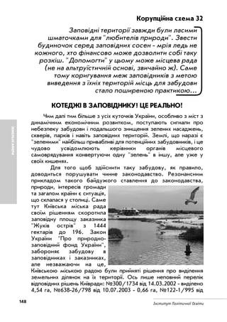 148 Інститут Політичної Освіти
ЗЕМЕЛЬНІАФЕРИ
Корупційна схема 32
Заповідні території завжди були ласими
шматочками для "любителів природи". Звести
будиночок серед заповідних сосен мрія ледь не
кожного, хто фінансово може дозволити собі таку
розкіш. "Допомогти" у цьому може місцева рада
(не на альтруїстичній основі, звичайно ж). Саме
тому коригування меж заповідників з метою
виведення з їхніх територій місць для забудови
стало поширеною практикою...
КОТЕДЖІ В ЗАПОВІДНИКУ? ЦЕ РЕАЛЬНО!
Чим далі тим більше з усіх куточків України, особливо з міст з
динамічним економічним розвитком, поступають сигнали про
небезпеку забудови і подальшого знищення зелених насаджень,
скверів, парків і навіть заповідних територій. Землі, що наразі є
"зеленими" найбільш привабливі для потенційних забудовників, і це
чудово усвідомлюють керівники органів місцевого
самоврядування конвертуючи одну "зелень" в іншу, але уже у
своїх кишенях.
Для того щоб здійснити таку забудову, як правило,
доводиться порушувати чинне законодавство. Резонансним
прикладом такого байдужого ставлення до законодавства,
природи, інтересів громади
та загалом країни є ситуація,
що склалася у столиці. Саме
тут Київська міська рада
своїм рішенням скоротила
заповідну площу заказника
"Жуків острів" з 1444
гектарів до 196. Закон
України "Про природно
заповідний фонд України",
забороняє забудову в
заповідниках і заказниках,
але незважаючи на це,
Київською міською радою були прийняті рішення про виділення
земельних ділянок на їх території. Ось лише неповний перелік
відповідних рішень Київради: №300/1734 від 14.03.2002 виділено
4,54 га, №638 26/798 від 10.07.2003 0,66 га, №122 1/995 від
 