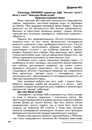 150 Інститут Політичної Освіти
ЗЕМЕЛЬНІАФЕРИ
Додаток №1
Олександр СЕРГІЄНКО (директор АДЦ "Інститут міста"),
Витяг з статті "Зажучили Жуків острів"
Природоохоронний лікнеп
Якщо територія або акваторія оголошується ландшафтним
парком, заказником, пам'яткою природи тощо, то, відповідно
до Закону "Про природно заповідний фонд України", будь яка
діяльність на ній обмежується або взагалі забороняється.
Власники чи користувачі земельних ділянок і водних об'єктів,
території яких оголошені заповідними, зобов'язані охороняти і
зберігати їх.
Навколо всіх природоохоронних об'єктів встановлюються
охоронні зони, на яких також обмежується господарська
діяльність, а для річок і озер прибережні захисні смуги. У них не
можна орати, застосовувати добрива, випасати худобу,
влаштовувати смітники і, що особливо важливо в нашому
випадку, будувати якісь споруди бази відпочинку, дачі, гаражі,
стоянки автомобілів тощо все це заборонено! Більше того, такі
об'єкти підлягають винесенню за межі захисних смуг.
Особливий статус мають національні природні парки їх
розбивають на зони: заповідну, яка може бути взагалі закритою
для публіки; регульованої рекреації, де можна гуляти,
проводити екскурсії, відпочивати, але де немає жодних
стаціонарних об'єктів; стаціонарної рекреації, де створюються
бази відпочинку, кав'ярні тощо, і господарську зону,
призначення якої обслуговування та господарська діяльність на
території національного парку.
Таке зонування роблять для того, щоб, з одного боку,
вберегти природні скарби від знищення, а з іншого дати
можливість людині насолодитися цими скарбами й елементарно
відпочити від "принад" урбанізації.
Що таке Жуків острів?
Географічно це понад 1630 га заплавних лук, боліт, рукавів
та озер із багатим тваринним і рослинним світом. Він
простягнувся від Корчуватого вздовж високого корінного берега
заплави Дніпра до самого Козина. Про його цінність ішлося
неодноразово, досить згадати, що ці землі було взято під
охорону ще наприкінці XIX століття, а тепер вони захищені
кількома міжнародними конвенціями, оскільки ними проходить
Дніпровський екологічний коридор європейського значення.
Жуків острів повністю належить території Києва і з 1999 року
має статус ландшафтного заказника. Всі теперішні заяви влади
 