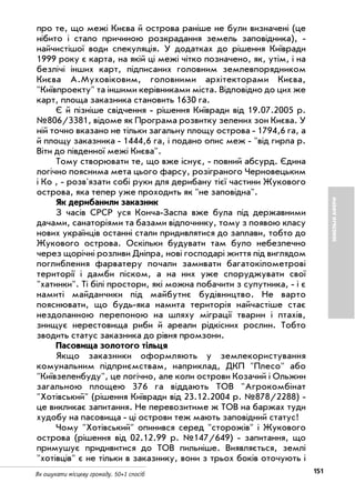 151Як ошукати місцеву громаду. 50+1 спосіб
ЗЕМЕЛЬНІАФЕРИ
про те, що межі Києва й острова раніше не були визначені (це
нібито і стало причиною розкрадання земель заповідника),
найчистішої води спекуляція. У додатках до рішення Київради
1999 року є карта, на якій ці межі чітко позначено, як, утім, і на
безлічі інших карт, підписаних головним землевпорядником
Києва А.Муховіковим, головними архітекторами Києва,
"Київпроекту" та іншими керівниками міста. Відповідно до цих же
карт, площа заказника становить 1630 га.
Є й пізніше свідчення рішення Київради від 19.07.2005 р.
№806/3381, відоме як Програма розвитку зелених зон Києва. У
ній точно вказано не тільки загальну площу острова 1794,6 га, а
й площу заказника 1444,6 га, і подано опис меж "від гирла р.
Віти до південної межі Києва".
Тому створювати те, що вже існує, повний абсурд. Єдина
логічно пояснима мета цього фарсу, розіграного Черновецьким
і Ко , розв'язати собі руки для дерибану тієї частини Жукового
острова, яка тепер уже проходить як "не заповідна".
Як дерибанили заказник
З часів СРСР уся Конча Заспа вже була під державними
дачами, санаторіями та базами відпочинку, тому з появою класу
нових українців останні стали придивлятися до заплави, тобто до
Жукового острова. Оскільки будувати там було небезпечно
через щорічні розливи Дніпра, нові господарі життя під виглядом
поглиблення фарватеру почали замивати багатокілометрові
території і дамби піском, а на них уже споруджувати свої
"хатинки". Ті білі простори, які можна побачити з супутника, і є
намиті майданчики під майбутнє будівництво. Не варто
пояснювати, що будь яка намита територія найчастіше стає
нездоланною перепоною на шляху міграції тварин і птахів,
знищує нерестовища риби й ареали рідкісних рослин. Тобто
зводить статус заказника до рівня промзони.
Пасовища золотого тільця
Якщо заказники оформляють у землекористування
комунальним підприємствам, наприклад, ДКП "Плесо" або
"Київзеленбуду", це логічно, але коли острови Козачий і Ольжин
загальною площею 376 га віддають ТОВ "Агрокомбінат
"Хотівський" (рішення Київради від 23.12.2004 р. №878/2288)
це викликає запитання. Не перевозитиме ж ТОВ на баржах туди
худобу на пасовища ці острови теж мають заповідний статус!
Чому "Хотівський" опинився серед "сторожів" і Жукового
острова (рішення від 02.12.99 р. №147/649) запитання, що
примушує придивитися до ТОВ пильніше. Виявляється, землі
"хотівців" є не тільки в заказнику, вони з трьох боків оточують і
 