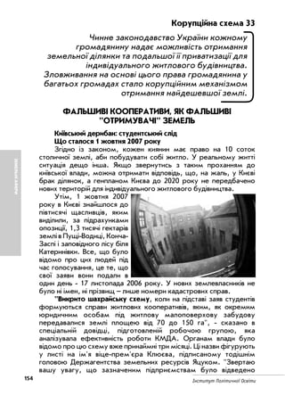 154 Інститут Політичної Освіти
ЗЕМЕЛЬНІАФЕРИ
Корупційна схема 33
Чинне законодавство України кожному
громадянину надає можливість отримання
земельної ділянки та подальшої її приватизації для
індивідуального житлового будівництва.
Зловживання на основі цього права громадянина у
багатьох громадах стало корупційним механізмом
отримання найдешевшої землі.
ФАЛЬШИВІ КООПЕРАТИВИ, ЯК ФАЛЬШИВІ
"ОТРИМУВАЧІ" ЗЕМЕЛЬ
Київський дерибан: студентський слід
Що сталося 1 жовтня 2007 року
Згідно із законом, кожен киянин має право на 10 соток
столичної землі, аби побудувати собі житло. У реальному житті
ситуація дещо інша. Якщо звернутись з таким проханням до
київської влади, можна отримати відповідь, що, на жаль, у Києві
брак ділянок, а генпланом Києва до 2020 року не передбачено
нових територій для індивідуального житлового будівництва.
Утім, 1 жовтня 2007
року в Києві знайшлося до
півтисячі щасливців, яким
виділили, за підрахунками
опозиції, 1,3 тисячі гектарів
землі в Пущі Водиці, Конча
Заспі і заповідного лісу біля
Катеринівки. Все, що було
відомо про цих людей під
час голосування, це те, що
свої заяви вони подали в
один день 17 листопада 2006 року. У нових землевласників не
було ні імен, ні прізвищ – лише номери кадастрових справ.
"Викрито шахрайську схему, коли на підставі заяв студентів
формуються справи житлових кооперативів, яким, як окремим
юридичним особам під житлову малоповерхову забудову
передавалися землі площею від 70 до 150 га", сказано в
спеціальній довідці, підготовленій робочою групою, яка
аналізувала ефективність роботи КМДА. Органам влади було
відомо про цю схему вже принаймні три місяці. Ці назви фігурують
у листі на ім'я віце прем'єра Клюєва, підписаному тодішнім
головою Держагентства земельних ресурсів Яцуком. "Звертаю
вашу увагу, що зазначеним підприємствам було відведено
 