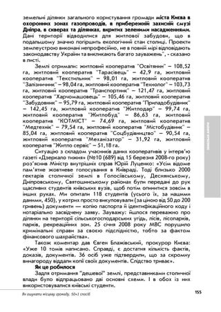155Як ошукати місцеву громаду. 50+1 спосіб
ЗЕМЕЛЬНІАФЕРИ
земельні ділянки загального користування громади міста Києва в
охоронних зонах газопроводів, в прибережній захисній смузі
Дніпра, в скверах та ділянках, вкритих зеленими насадженнями.
Дані території відводилися для житлової забудови, що в
подальшому значно погіршить екологічний стан столиці. Проекти
землеустрою виконані непрофесійно, не в повній мірі відповідають
законодавству України та викликають багато зауважень", сказано
в листі.
Землі отримали: житловий кооператив "Освітянин" – 108,52
га, житловий кооператив "Тарасівець" – 42,9 га, житловий
кооператив "Текстильник" – 98,01 га, житловий кооператив
"Залізничник" – 98,04 га, житловий кооператив "Технолог" – 103,73
га, житловий кооператив "Транспортник" – 121,47 га, житловий
кооператив "Харчомашовець" – 105,46 га, житловий кооператив
"Забудовник" – 95,79 га, житловий кооператив "Приладобудівник"
– 142,45 га, житловий кооператив "Житлодар" – 99,74 га,
житловий кооператив "Житлобуд" – 86,63 га, житловий
кооператив "КОТМІСТ" – 74,69 га, житловий кооператив
"Медтехнік" – 79,54 га, житловий кооператив "Містобудівник" –
85,04 га, житловий кооператив "Соцбудівництво" – 90,54 га,
житловий кооператив "Механізатор" – 31,92 га, житловий
кооператив "Житло сервіс" – 51,18 га.
Ситуацію з складом учасників даних кооперативів у інтерв’ю
газеті «Дзеркало тижня» (№10 (689) від 15 березня 2008 го року)
роз’яснив Міністр внутрішніх справ Юрій Луценко: «Усім відоме
пам’ятне жовтневе голосування в Київраді. Тоді близько 2000
гектарів столичної землі в Голосіївському, Деснянському,
Дніпровському, Святошинському районах були передані до рук
щасливих студентів київських вузів, щоб потім опинитися зовсім в
інших руках. Ми опитали 118 студентів (усього їх, за нашими
даними, 450), у котрих просто викуповували (за ціною від 50 до 200
гривень) документи — копію паспорта й ідентифікаційного коду і
нотаріально засвідчену заяву. Зауважу: йшлося переважно про
ділянки на території сільськогосподарських угідь, лісів, лісопарків,
парків, рекреаційних зон. 25 січня 2008 року МВС порушило
кримінальні справи за своєю підслідністю, тобто за фактом
фінансового шахрайства».
Також коментар дав Євген Блажівський, прокурор Києва:
«Уже 10 томів написано. Справді, є достатня кількість фактів,
доказів, документів. 36 осіб уже підтвердили, що за скромну
винагороду віддали копії своїх документів. Слідство триває».
Як це робилося
Задля отримання ”дешевої” землі, представниками столичної
влади було відпрацьовано дві основні схеми. І в обох із них
використовувалися київські студенти.
 