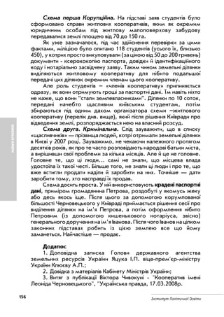 156 Інститут Політичної Освіти
ЗЕМЕЛЬНІАФЕРИ
ССххееммаа ппеерршшаа ККооррууппццііййннаа.. На підставі заяв студентів було
сформовано справи житлових кооперативів, яким як окремим
юридичним особам під житлову малоповерхову забудову
передавалися землі площею від 70 до 150 га.
Як уже зазначалося, під час здійснення перевірки за цими
фактами, міліцією було опитано 118 студентів (усього їх, близько
450), у котрих просто викуповували (за ціною від 50 до 200 гривень)
документи ксерококопію паспорта, довідки й ідентифікаційного
коду і нотаріально засвідчену заяву. Таким чином земельні ділянки
виділяються житловому кооперативу для нібито подальшої
передачі цих ділянок окремим членам цього кооперативу.
Але роль студентів – «членів кооперативу» припиняється
одразу, як вони отримують гроші за паспортні дані. Їм навіть ніхто
не каже, що вони ”стали землевласниками”. Ділянки по 10 соток,
передані начебто щасливим київським студентам, потім
збираються під одним дахом організатора схеми –житлового
кооперативу (перелік див. вище), який після рішення Київради про
відведення землі, розпоряджається нею на власний розсуд.
ССххееммаа ддррууггаа.. ККррииммііннааллььннаа.. Слід зауважити, що в списку
«щасливчиків» — прізвища людей, котрі отримали земельні ділянки
в Києві у 2007 році. Зауважимо, не чекаючи належного протягом
десятків років, як про те часто розповідають народові батьки міста,
а вирішивши свої проблеми за кілька місяців. Але й це не головне.
Головне те, що ці люди… самі не знали, що місцева влада
удостоїла їх такої честі. Більше того, не знали ці люди і про те, що
вже встигли продати наділи й заробити на них. Точніше — дати
заробити тому, хто насправді їх продав.
Схема досить проста. У ній використовують крадені паспортні
дані, приміром громадянина Петрова, роздобуті у якомусь жеку
або десь якось іще. Після цього за допомогою корумпованої
більшості Черновецького у Київраді приймається рішення сесії про
виділення ділянки на ім’я Петрова, а потім оформлення нібито
Петровим (із допомогою кишенькового нотаріуса, звісно)
генерального доручення на ім’я Іванова. Після чого Іванов на цілком
законних підставах робить із цією землею все що йому
заманеться. Найчастіше — продає.
Додатки:
1. Доповідна записка Голови державного агентства
земельних ресурсів України Яцука І.П. віце прем'єр міністру
України Клюєву А.П.;
2. Довідка з матеріалів Кабінету Міністрів України;
3. Витяг з публікації Віктора Чивокуні "Кооператив імені
Леоніда Черновецького", "Українська правда, 17.03.2008р.
 