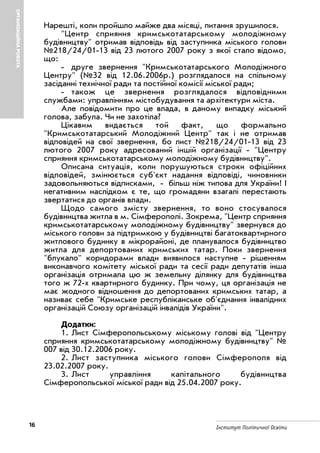 16 Інститут Політичної Освіти
ОРГАНІЗАЦІЙНАРОБОТА
Нарешті, коли пройшло майже два місяці, питання зрушилося.
"Центр сприяння кримськотатарському молодіжному
будівництву" отримав відповідь від заступника міського голови
№218/24/01 13 від 23 лютого 2007 року з якої стало відомо,
що:
друге звернення "Кримськотатарського Молодіжного
Центру" (№32 від 12.06.2006р.) розглядалося на спільному
засіданні технічної ради та постійної комісії міської ради;
також це звернення розглядалося відповідними
службами: управлінням містобудування та архітектури міста.
Але повідомити про це влада, в даному випадку міський
голова, забула. Чи не захотіла?
Цікавим видається той факт, що формально
"Кримськотатарський Молодіжний Центр" так і не отримав
відповідей на свої звернення, бо лист №218/24/01 13 від 23
лютого 2007 року адресований іншій організації "Центру
сприяння кримськотатарському молодіжному будівництву".
Описана ситуація, коли порушуються строки офіційних
відповідей, змінюється суб'єкт надання відповіді, чиновники
задовольняються відписками, більш ніж типова для України! І
негативним наслідком є те, що громадяни взагалі перестають
звертатися до органів влади.
Щодо самого змісту звернення, то воно стосувалося
будівництва житла в м. Сімферополі. Зокрема, "Центр сприяння
кримськотатарському молодіжному будівництву" звернувся до
міського голови за підтримкою у будівництві багатоквартирного
житлового будинку в мікрорайоні, де планувалося будівництво
житла для депортованих кримських татар. Поки звернення
"блукало" коридорами влади виявилося наступне рішенням
виконавчого комітету міської ради та сесії ради депутатів інша
організація отримала цю ж земельну ділянку для будівництва
того ж 72 х квартирного будинку. При чому, ця організація не
має жодного відношення до депортованих кримських татар, а
називає себе "Кримське республіканське об'єднання інвалідних
організацій Союзу організацій інвалідів України".
Додатки:
1. Лист Сімферопольському міському голові від "Центру
сприяння кримськотатарському молодіжному будівництву" №
007 від 30.12.2006 року.
2. Лист заступника міського голови Сімферополя від
23.02.2007 року.
3. Лист управління капітального будівництва
Сімферопольської міської ради від 25.04.2007 року.
 