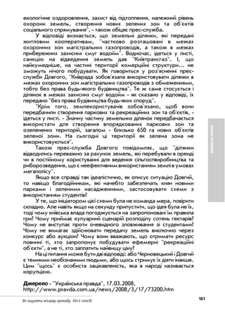 161Як ошукати місцеву громаду. 50+1 спосіб
ЗЕМЕЛЬНІАФЕРИ
екологічне оздоровлення, захист від підтоплення, належний рівень
охорони земель, створення нових зелених зон та об'єктів
соціального спрямування", також обіцяє прес служба.
У відповіді визнається, що земельні ділянки, які передані
житловим кооперативам, "частково розташовані в межах
охоронних зон магістральних газопроводів, а також в межах
прибережних захисних смуг водойм". Водночас, ідеться у листі,
санкцію на відведення земель дав "Київтрансгаз". І, що
найкумедніше, на частині території комерційні структури... не
зможуть нічого побудувати. Як говориться у роз'ясненні прес
служби Довгого, "Київрада зобов'язала використовувати ділянки в
межах охоронних зон магістральних газопроводів з обмеженнями,
тобто без права будь якого будівництва". Те ж саме стосується і
ділянок в межах захисних смуг водойм як сказано у відповіді, їх
передано "без права будівництва будь яких споруд".
"Крім того, землекористувачів зобов'язано, щоб вони
передбачили створення паркових та рекреаційних зон та об'єктів,
ідеться у листі. Значну частину земельних ділянок передбачається
використати для створення впорядкованих паркових зон та
озеленених територій, загалом близько 650 га нових об'єктів
зеленої зони. На сьогодні ці території як зелена зона не
використовуються".
Також прес служба Довгого повідомляє, що "ділянки
відводились переважно за рахунок земель, які перебували в оренді
чи в постійному користуванні для ведення сільгоспвиробництва та
риборозведення,щоєнеефективнимвикористаннямземлівумовах
мегаполісу".
Якщо все справді так ідеалістично, як описує ситуацію Довгий,
то навіщо благодійникам, які начебто забезпечать киян новими
парками і зеленими насадженнями, застосовувати схеми з
використанням студентів?
У те, що ініціатором цієї схеми була не команда мера, повірити
складно. Але навіть якщо на секунду припустити, що ідея була не їх,
тоді чому київська влада погоджується на запропоновані їм правила
гри? Чому приймає кулуарний сценарій розподілу сотень гектарів?
Чому не виступає проти очевидного зловживання зі студентами?
Чому не вимагає здійснювати передачу земель виключно через
конкурс або аукціон? Чому вони вважають, що отримати ресурс
повинні ті, хто запропонує побудувати ефемерні "рекреаційні
об'єкти", а не ті, хто заплатить найвищу ціну?
Націпитанняможебутидвівідповіді:абоЧерновецькийіДовгий
є темними необізнаними людьми, або щось стримує їх діяти інакше.
Цим "щось" є особиста зацікавленість, яка в народі називається
корупцією.
Джерело "Українська правда", 17.03.2008,
http://www.pravda.com.ua/news/2008/3/17/73200.htm
 