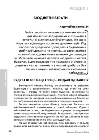 162
Інститут Політичної Освіти
БЮДЖЕТНІВТРАТИ
РОЗДІЛ 5
БЮДЖЕТНІ ВТРАТИ.
Корупційна схема 34
Найскладнішим питанням у великих містах
для приватних забудовників є отримання
земельної ділянки для будівництва, під що й
готується відповідна проектна документація. Під
час безпосереднього проведення будівельних
робіт забудовники не можуть не скористатися
можливістю додати кілька поверхів до споруди
чи збільшити на кілька десятків квадратних метрів
будівлю. Відповідальності та контролю зі сторони
держави немає, натомість є чистий прибуток без
значних затрат, які вимірюються кількома
хабарами...
БУДУВАТИ ВСЕ ВИЩЕ І ВИЩЕ....ПОДАЛІ ВІД ЗАКОНУ
Величезний інтерес бізнесу до житлового та офісного
будівництва є закономірним. Україна, що стала на шлях
розвитку, і справді потребує нових будинків, комплексів та
споруд для найрізноманітніших цілей. Житлово офісна забудова
у великих містах пріоритетний і найбільш дохідний вид бізнесу як
для забудовників так і для спеціалістів у сфері нерухомості.
Висока дохідність цього бізнесу спокушає багатьох на
найрізноманітніші зловживання у сфері забудови. Одне з
найголовніших з них, це будівництво всупереч затвердженій
проектно кошторисній документації. Як правило, мова йде про
порушення меж земельної ділянки, на якій іде забудова та про
збільшення поверховості об'єкта, що будується.
На що сподівається забудовник, який відходить у процесі
будівництва від проекту, з яким власне забудова розпочиналася?
 