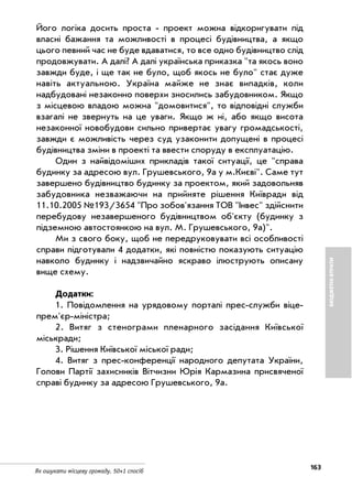 163
Як ошукати місцеву громаду. 50+1 спосіб
БЮДЖЕТНІВТРАТИ
Його логіка досить проста проект можна відкоригувати під
власні бажання та можливості в процесі будівництва, а якщо
цього певний час не буде вдаватися, то все одно будівництво слід
продовжувати. А далі? А далі українська приказка "та якось воно
завжди буде, і ще так не було, щоб якось не було" стає дуже
навіть актуальною. Україна майже не знає випадків, коли
надбудовані незаконно поверхи зносились забудовником. Якщо
з місцевою владою можна "домовитися", то відповідні служби
взагалі не звернуть на це уваги. Якщо ж ні, або якщо висота
незаконної новобудови сильно привертає увагу громадськості,
завжди є можливість через суд узаконити допущені в процесі
будівництва зміни в проекті та ввести споруду в експлуатацію.
Один з найвідоміших прикладів такої ситуації, це "справа
будинку за адресою вул. Грушевського, 9а у м.Києві". Саме тут
завершено будівництво будинку за проектом, який задовольняв
забудовника незважаючи на прийняте рішення Київради від
11.10.2005 №193/3654 "Про зобов'язання ТОВ "Інвес" здійснити
перебудову незавершеного будівництвом об'єкту (будинку з
підземною автостоянкою на вул. М. Грушевського, 9а)".
Ми з свого боку, щоб не передруковувати всі особливості
справи підготували 4 додатки, які повністю показують ситуацію
навколо будинку і надзвичайно яскраво ілюструють описану
вище схему.
Додатки:
1. Повідомлення на урядовому порталі прес служби віце
прем'єр міністра;
2. Витяг з стенограми пленарного засідання Київської
міськради;
3. Рішення Київської міської ради;
4. Витяг з прес конференції народного депутата України,
Голови Партії захисників Вітчизни Юрія Кармазина присвяченої
справі будинку за адресою Грушевського, 9а.
 