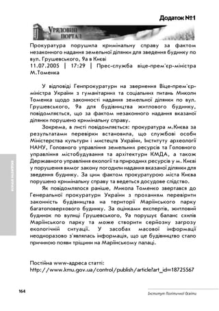 164
Інститут Політичної Освіти
БЮДЖЕТНІВТРАТИ
Додаток №1
Прокуратура порушила кримінальну справу за фактом
незаконного надання земельної ділянки для зведення будинку по
вул. Грушевського, 9а в Києві
11.07.2005 | 17:29 | Прес служба віце прем'єр міністра
М.Томенка
У відповіді Генпрокуратури на звернення Віце прем'єр
міністра України з гуманітарних та соціальних питань Миколи
Томенка щодо законності надання земельної ділянки по вул.
Грушевського, 9а для будівництва житлового будинку,
повідомляється, що за фактом незаконного надання вказаної
ділянки порушено кримінальну справу.
Зокрема, в листі повідомляється: прокуратура м.Києва за
результатами перевірки встановила, що службові особи
Міністерства культури і мистецтв України, Інституту археології
НАНУ, Головного управління земельних ресурсів та Головного
управління містобудування та архітектури КМДА, а також
Державного управління екології та природних ресурсів у м. Києві
у порушення вимог закону погодили надання вказаної ділянки для
зведення будинку. За цим фактом прокуратурою міста Києва
порушено кримінальну справу та ведеться досудове слідство.
Як повідомлялося раніше, Микола Томенко звертався до
Генеральної прокуратури України з проханням перевірити
законність будівництва на території Маріїнського парку
багатоповерхового будинку. За оцінками експертів, житловий
будинок по вулиці Грушевського, 9а порушує баланс схилів
Маріїнського парку та може створити серйозну загрозу
екологічній ситуації. У засобах масової інформації
неодноразово з'являлась інформація, що це будівництво стало
причиною появи тріщини на Маріїнському палаці.
Постійна www адреса статті:
http://www.kmu.gov.ua/control/publish/article?art_id=18725567
 