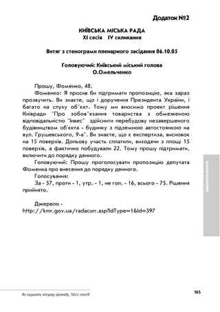 165
Як ошукати місцеву громаду. 50+1 спосіб
БЮДЖЕТНІВТРАТИ
Додаток №2
КИЇВСЬКА МІСЬКА РАДА
ХІ сесія IV скликання
Витяг з стенограми пленарного засідання 06.10.05
Головуючий: Київський міський голова
О.Омельченко
Прошу, Фоменко, 48.
Фоменко: Я просив би підтримати пропозицію, яка зараз
прозвучить. Ви знаєте, що і доручення Президента України, і
багато на слуху об"єкт. Тому ми вносимо проект рішення
Київради "Про зобов"язання товариства з обмеженою
відповідальністю "Інвес" здійснити перебудову незавершеного
будівництвом об'єкта будинку з підземною автостоянкою на
вул. Грушевського, 9 а". Ви знаєте, що є експертиза, висновок
на 15 поверхів. Дольову участь сплатили, виходячи з площі 15
поверхів, а фактично побудували 22. Тому прошу підтримати,
включити до порядку денного.
Головуючий: Прошу проголосувати пропозицію депутата
Фоменка про внесення до порядку денного.
Голосування:
За 57, проти 1, утр. 1, не гол. 16, всього 75. Рішення
прийнято.
Джерело
http://kmr.gov.ua/radacurr.asp?IdType=1&Id=397
 