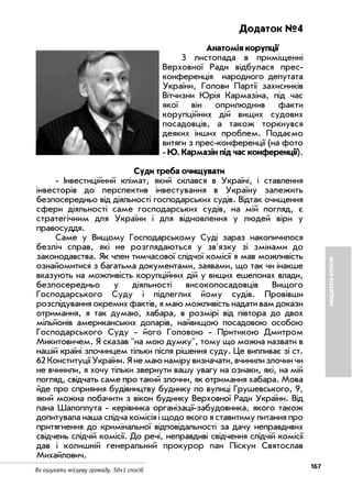 167
Як ошукати місцеву громаду. 50+1 спосіб
БЮДЖЕТНІВТРАТИ
Додаток №4
Анатомія корупції
3 листопада в приміщенні
Верховної Ради відбулася прес
конференція народного депутата
України, Голови Партії захисників
Вітчизни Юрія Кармазіна, під час
якої він оприлюднив факти
корупційних дій вищих судових
посадовців, а також торкнувся
деяких інших проблем. Подаємо
витяги з прес конференції (на фото
Ю. Кармазін під час конференції).
Суди треба очищувати
Інвестиційний клімат, який склався в Україні, і ставлення
інвесторів до перспектив інвестування в Україну залежить
безпосередньо від діяльності господарських судів. Відтак очищення
сфери діяльності саме господарських судів, на мій погляд, є
стратегічним для України і для відновлення у людей віри у
правосуддя.
Саме у Вищому Господарському Суді зараз накопичилося
безліч справ, які не розглядаються у зв'язку зі змінами до
законодавства. Як член тимчасової слідчої комісії я мав можливість
ознайомитися з багатьма документами, заявами, що так чи інакше
вказують на можливість корупційних дій у вищих ешелонах влади,
безпосередньо у діяльності високопосадовців Вищого
Господарського Суду і підлеглих йому судів. Провівши
розслідування окремих фактів, я маю можливість надати вам докази
отримання, я так думаю, хабара, в розмірі від півтора до двох
мільйонів американських доларів, найвищою посадовою особою
Господарського Суду його Головою Притикою Дмитром
Микитовичем. Я сказав "на мою думку", тому що можна назвати в
нашій країні злочинцем тільки після рішення суду. Це випливає зі ст.
62КонституціїУкраїни.Янемаюнамірувизначати,вчинилизлочинчи
не вчинили, я хочу тільки звернути вашу увагу на ознаки, які, на мій
погляд, свідчать саме про такий злочин, як отримання хабара. Мова
йде про сприяння будівництву будинку по вулиці Грушевського, 9,
який можна побачити з вікон будинку Верховної Ради України. Від
пана Шалоплута керівника організації забудовника, якого також
допитувала наша слідча комісія і щодо якого я ставитиму питання про
притягнення до кримінальної відповідальності за дачу неправдивих
свідчень слідчій комісії. До речі, неправдиві свідчення слідчій комісії
дав і колишній генеральний прокурор пан Піскун Святослав
Михайлович.
 